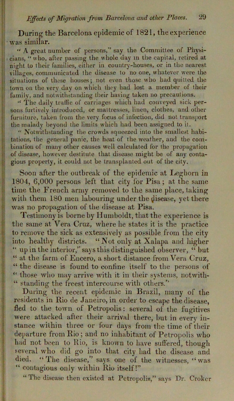 Effects of Migration from Barcelona and other Places. ‘29 During the Barcelona epidemic of 1821, the experience was similar. “ A great number of persons,” say the Committee of Physi- i cians, “who, after passing the whole day in the capital, retired at night to their families, either in country-houses, or in the nearest villages, communicated the disease to no one, whatever were the | situations of these houses; not even those who had quitted the town on the very day on which they had lost a member of their family, and notwithstanding their having taken no precautions. “ The daily traffic of carriages which had conveyed sick per- sons furtively introduced, or mattresses, linen, clothes, and other furniture, taken from the very focus of infection, did not transport the malady beyond the limits which had been assigned to it. “ Notwithstanding the crowds squeezed into the smallest habi- tations, the general panic, the heat of the weather, and the com- bination of many other causes well calculated for the propagation of disease, however destitute that disease might be of any conta- gious property, it could not be transplanted out of the city. Soon after the outbreak of the epidemic at Leghorn in 1804, 6,000 persons left that city for Pisa; at tlie same time the French army removed to the same place, taking with them 180 men labouring under the disease, yet there was no propagation of the disease at Pisa. Testimony is borne by Humboldt, that the experience is the same at Vera Cruz, where lie states it is the practice to remove the sick as extensively as possible from the city into healthy districts. “ Not only at Xalapa and higher “ up in the interior,” says this distinguished observer, “ but “ at the farm of Encero, a short distance from Vera Cruz, “ the disease is found to coniine itself to the persons of “ those who may arrive with it in their systems, notwith- “ standing the freest intercourse with others.” During the recent epidemic in Brazil, many of the residents in Rio de Janeiro, in order to escape the disease, fled to the town of Petropolis: several of the fugitives were attacked after their arrival there, but in every in- stance within three or four days from the time of their departure from Rio ; and no inhabitant of Petropolis who had not been to Rio, is known to have sull’ered, though several who did go into that city had the disease and died. “The disease,” says one of the witnesses, “was “ contagious only within Rio itself!” “ The disease then existed at Petropolis,” says Dr. Croker