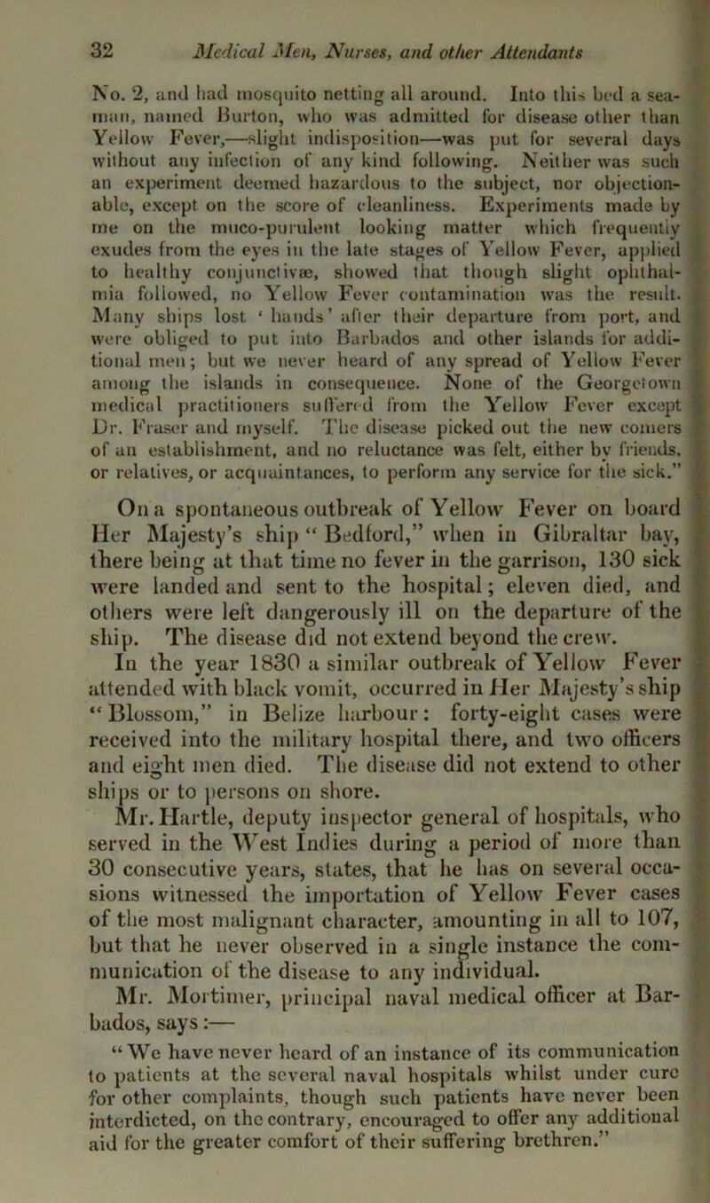 No. 2, anti had mosquito netting all around. Into this bed a sea- man, named Burton, who was admitted for disease other than Yellow Fever,—slight indisposition—was put for several days without any infection of any kind following. Neither was such an experiment deemed hazardous to the subject, nor objection- able, except on the score of cleanliness. Experiments made by me on the muco-purulent looking matter which frequently exudes from the eyes in the late stages of Yellow Fever, applied to healthy conjunctivae, showed that though slight ophthal- mia followed, no Yellow Fever contamination was the result. Many ships lost. ‘ hands’ after their departure from port, and were obliged to put into Barbados and other islands for addi- tional men; but we never heard of any spread of Yellow Fever among the islands in consequence. None of the Georgetown medical practitioners suffered from the Yellow Fever except Dr. Fraser and myself. The disease picked out the new comers of an establishment, and no reluctance was felt, either by friends, or relatives, or acquaintances, to perforin any service for the sick.” On a spontaneous outbreak of Yellow Fever on board Her Majesty’s ship “ Bedford,” when in Gibraltar bay, there being at that time no fever in the garrison, 130 sick were landed and sent to the hospital; eleven died, .and others were left dangerously ill on the departure of the ship. The disease did not extend beyond the crew. In the year 1830 a similar outbreak of Yellow Fever attended with black vomit, occurred in Her Majesty’s ship “Blossom,” in Belize harbour: forty-eight cases were received into the military hospital there, and two officers and eight men died. The disease did not extend to other ships or to persons on shore. Mr. Hurtle, deputy inspector general of hospitals, who served in the West Indies during a period of more than 30 consecutive years, states, that he has on several occa- sions witnessed the importation of Yellow Fever cases of the most malignant character, amounting in all to 107, hut that he never observed in a single instance the com- munication of the disease to any individual. Mr. Mortimer, principal naval medical officer at Bar- bados, says:— “We have never heard of an instance of its communication to patients at the several naval hospitals whilst under cure ■for other complaints, though such patients have never been interdicted, on the contrary, encouraged to offer any additional aid for the greater comfort of their suffering brethren.”