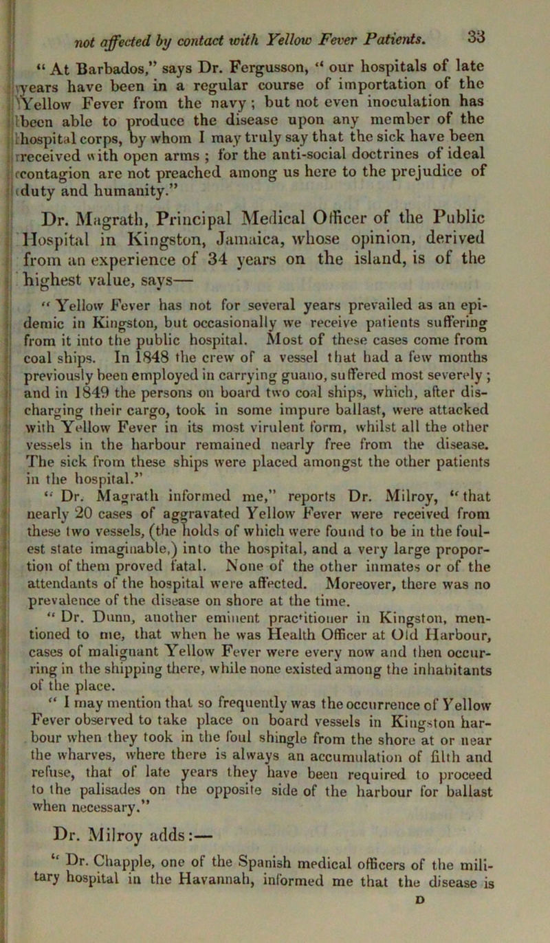 “ At Barbados/” says Dr. Fergusson, “ our hospitals of late years have been in a regular course of importation of the 'Yellow Fever from the navy; but not even inoculation has ibeen able to produce the disease upon any member of the hospital corps, by whom I may truly say that the sick have been rreceived with open arms ; for the anti-social doctrines of ideal iccontagion are not preached among us here to the prejudice of tduty and humanity.” Dr. Magrath, Principal Medical Officer of the Public Hospital in Kingston, Jamaica, whose opinion, derived from an experience of 34 years on the island, is of the highest value, says— “ Yellow Fever has not for several years prevailed as an epi- demic in Kingston, but occasionally we receive patients suffering from it into the public hospital. Most of these cases come from | coal ships. In 1848 the crew of a vessel that had a few months : previously been employed in carrying guano, suffered most severely ; and in 1849 the persons on board two coal ships, which, after dis- charging their cargo, took in some impure ballast, were attacked with Yellow Fever in its most virulent form, whilst all the other vessels in the harbour remained nearly free from the disease. The sick from these ships were placed amongst the other patients in the hospital.” “ Dr. Magrath informed me,” reports Dr. Milroy, “that nearly 20 cases of aggravated Yellow Fever were received from these two vessels, (the holds of which were found to be in the foul- est state imaginable,) into the hospital, and a very large propor- tion of them proved fatal. None of the other inmates or of the attendants of the hospital were affected. Moreover, there was no prevalence of the disease on shore at the time. “ Dr. Dunn, another eminent pracdtiouer in Kingston, men- tioned to me, that when he was Health Officer at Old Harbour, cases of malignant Yellow Fever were every now and then occur- ring in the shipping there, while none existed among the inhabitants of the place. “ I may mention that so frequently was the occurrence of Yellow Fever observed to take place on board vessels in Kingston har- bour when they took in the foul shingle from the shore at or near the wharves, where there is always an accumulation of filth and refuse, that ot late years they have been required to proceed to the palisades on the opposite side of the harbour for ballast when necessary.” Dr. Milroy adds:— “ Dr- Chappie, one of the Spanish medical officers of the mili- tary hospital in the Havannah, informed me that the disease is D