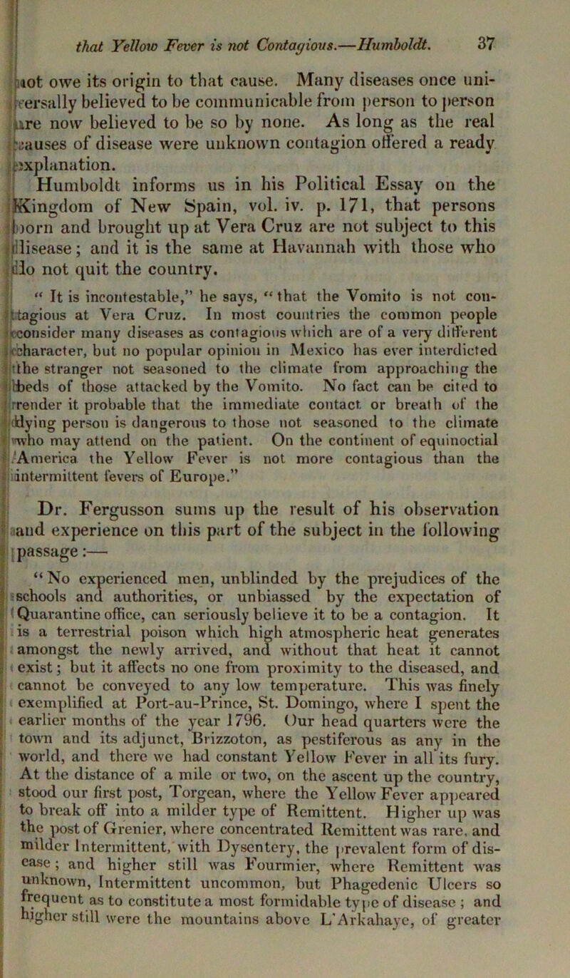 iot owe its origin to that cause. Many diseases once uni- versally believed to be communicable from person to person pire now believed to be so by none. As long as the real Causes of disease were unknown contagion offered a ready explanation. Humboldt informs us in his Political Essay on the Kingdom of New Spain, vol. iv. p. 171, that persons loom and brought up at Vera Cruz are not subject to this rilisease; and it is the same at Havannah with those who clo not quit the country. “ It is incontestable,” he says, “that the Vomito is not cou- ttagious at Vera Cruz. In most countries the common people {•consider many diseases as contagious which are of a very different 'character, but no popular opinion in Mexico has ever interdicted the stranger not seasoned to the climate from approaching the tbeds of those attacked by the Vomito. No fact can be cited to ' rrender it probable that the immediate contact, or breath of the •dying person is dangerous to those not seasoned to the climate • vwho may attend on the patient. On the continent of equinoctial America the Yellow Fever is not more contagious than the [intermittent fevers of Europe.” Dr. Fergusson sums up the result of his observation and experience on this part of the subject in the following passage:— “ No experienced men, unblinded by the prejudices of the schools and authorities, or unbiassed by the expectation of Quarantine office, can seriously believe it to be a contagion. It is a terrestrial poison which high atmospheric heat generates amongst the newly arrived, and without that heat it cannot exist; but it affects no one from proximity to the diseased, and cannot be conveyed to any low temperature. This was finely exemplified at Port-au-Prince, St. Domingo, where I spent the earlier months of the year 1796. Our head quarters were the town and its adjunct, Brizzoton, as pestiferous as any in the world, and there we had constant Yellow Fever in all its fury. At the distance of a mile or two, on the ascent up the country, stood our first post, Torgcan, where the Yellow Fever appeared to break off into a milder type of Remittent. Higher up was the post of Grenier, where concentrated Remittent was rare, and milder Intermittent, with Dysentery, the prevalent form of dis- ease ; and higher still was Fourmier, where Remittent was unknown, Intermittent uncommon, but Phagedenic Ulcers so frequent as to constitute a most formidable type of disease ; and higher still were the mountains above L'Arkahaye, of greater