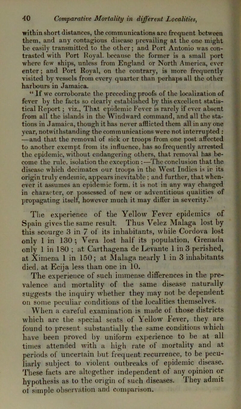 within short distances, the communications are frequent between them, and any contagious disease prevailing at the one might be easily transmitted to the other; and Port Antonio was con- trasted with Port Royal, because the former is a small port where few ships, unless from England or North America, ever enter; and Port Royal, on the contrary, is more frequently visited by vessels from every quarter than perhaps all the other harbours in Jamaica. “ If we corroborate the preceding proofs of the localization of fever by the facts so clearly established by this excellent statis- tical Report; viz., That epidemic Fever is rarely if ever absent from all the islands in the Windward command, and all the sta- tions in Jamaica, though it has never afflicted them all in any one year, notwithstanding the communications were not interrupted : —and that the removal of sick or troops from one post affected to another exempt from its influence, has so frequently arrested the epidemic, without endangering others, that removal has be- come the rule, isolation the exception :—The conclusion that the disease which decimates our troops in the West Indies is in its origin truly endemic, appears inevitable; and further, that when- ever it assumes an epidemic form, it is not in any way changed in character, or possessed of new or adventitious qualities of propagating itself, however much it may differ in severity.” The experience of the Yellow Fever epidemics of Spain gives the same result. Thus Velez Malaga lost by this scourge 3 in 7 of its inhabitants, while Cordova lost only 1 in 130; Vera lost half its population, Grenada only 1 in 180 ; at Carthagena de Levante 1 in 3 perished, at Ximena 1 in 150; at Malaga nearly 1 in 3 inhabitants died, at Ecija less than one in 10. The experience of such immense differences in the pre- valence and mortality of the same disease naturally suggests the inquiry whether they may not be dependent on some peculiar conditions of the localities themselves. When a careful examination is made ot those districts which are the special seats of Yellow Fever, they are found to present substantially the same conditions which have been proved by uniform experience to be at all times attended with a high rate of mortality and at periods of uncertain but frequent recurrence, to be pecu- liarly subject to violent outbreaks of epidemic disease. These facts are altogether independent oi any opinion or hypothesis as to the origin of such diseases. They admit of simple observation and comparison.
