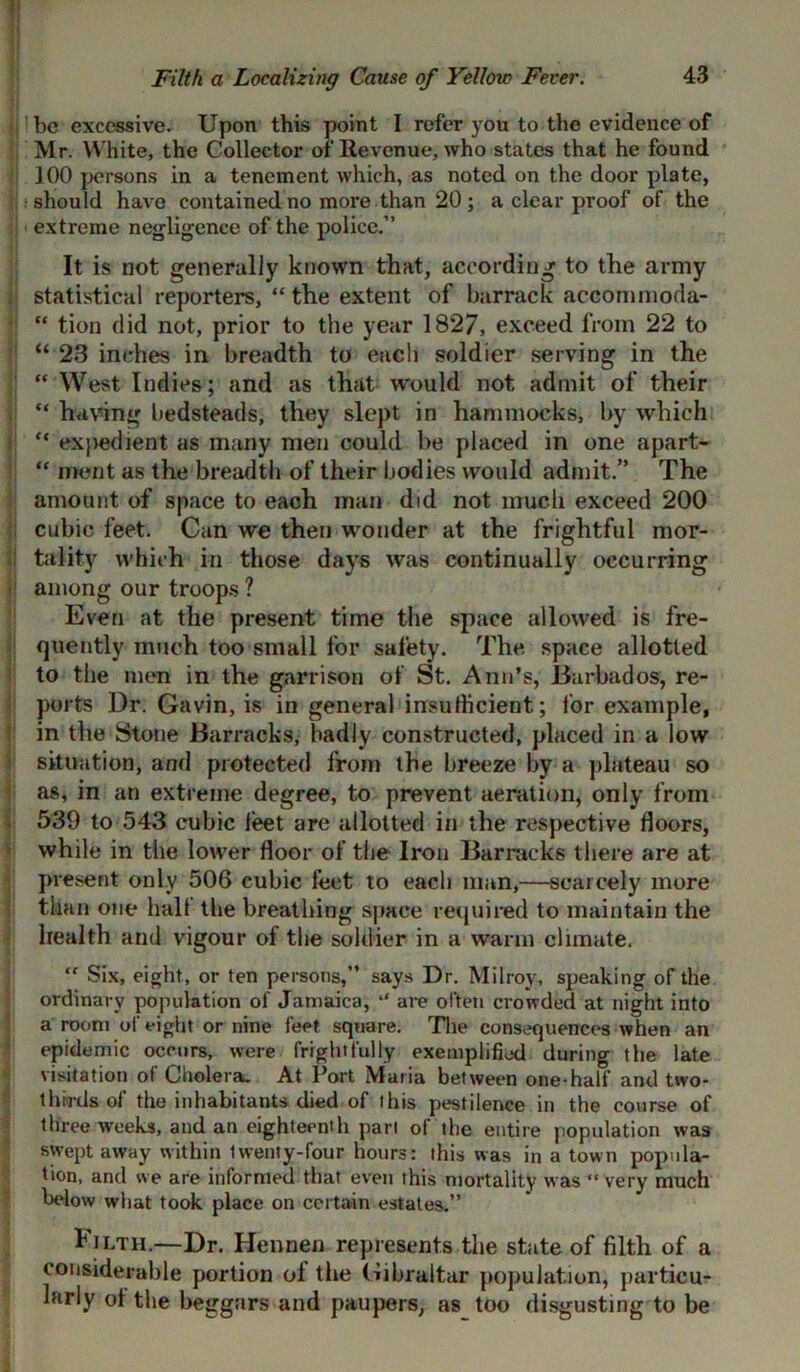 ijlbe excessive. Upon this point I refer you to the evidence of Mr. White, the Collector of Revenue, who states that he found 100 persons in a tenement which, as noted on the door plate, should have contained no more than 20 ; a clear proof of the extreme negligence of the police.” It is not generally known that, according to the army statistical reporters, “ the extent of barrack accommoda- “ tion did not, prior to the year 1827, exceed from 22 to : “ 23 inches in breadth to each soldier serving in the ; “ West Indies; and as that would not admit of their “ having bedsteads, they slept in hammocks, by which “ expedient as many men could be placed in one apart- “ merit as the breadth of their bodies would admit.” The amount of space to each man did not much exceed 200 cubic feet. Can we then wonder at the frightful mor- tality which in those days was continually occurring among our troops ? Even at the present time the space allowed is fre- quently much too small for safety. The space allotted to the men in the garrison of St. Ann’s, Barbados, re- ! ports Dr. Gavin, is in general insufficient; for example, in the Stone Barracks, badly constructed, placed in a low situation, and protected from the breeze by a plateau so as, in an extreme degree, to prevent aeration, only from 539 to 543 cubic feet are allotted in the respective floors, while in the lower floor of the Iron Barracks there are at present only 506 cubic feet to each man,—scarcely more than one halt the breathing space required to maintain the health and vigour of the soldier in a warm climate.  Six, eight, or ten persons,” says Dr. Milroy, speaking of the ordinary population of Jamaica, “ are often crowded at night into a room of eight or nine feet square. The consequences when an epidemic occurs, were frightfully exemplified during the late visitation of Cholera. At Port Maria between one-half and two- thirds of the inhabitants died of this pestilence in the course of three weeks, and an eighteenth pari of the entire population was swept away within Iwenty-four hours: this was in a town popula- tion, and we are informed that even this mortality was “ very much below what took place on certain estates.” Tilth.—Dr. Hennen represents the state of filth of a considerable portion of the Gibraltar population, particu- larly of the beggars and paupers, as too disgusting to be