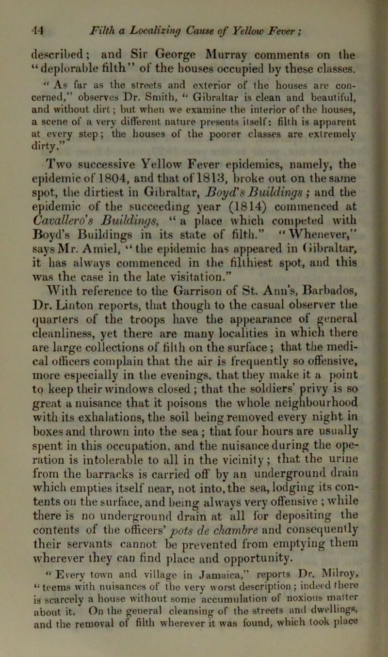 described; and Sir George Murray comments on the “deplorable tilth” of the bouses occupied by these classes. “ As far as the streets and exterior of the houses are con- cerned,” observes Dr. Smith, “ Gibraltar is clean and beautiful, and without dirt; but when we examine the interior of ihe houses, a scene of a very different nature presents itself: filth is apparent at every step; the houses of the poorer classes are extremely dirty.” Two successive Yellow Fever epidemics, namely, the epidemic of 1804, and that of 1813, broke out on the same spot, the dirtiest in Gibraltar, Boyd's Buildings ,* and the epidemic of the succeeding year (1814) commenced at Cavallero's Buildings, “ a place which competed with Boyd’s Buildings in its state of filth.” “Whenever,” says Mr. Amiel, “the epidemic has appeared in Gibraltar, it has always commenced in the filthiest spot, and this was the case in the late visitation.” With reference to the Garrison of St. Ann’s, Barbados, Dr. Linton reports, that though to the casual observer the quarters of the troops have the appearance of general cleanliness, yet there are many localities in which there are large collections of filth on the surface ; that the medi- cal officers complain that the air is frequently so offensive, more especially in the evenings, that they make it a point to keep their windows closed; that the soldiers’ privy is so great a nuisance that it poisons the whole neighbourhood with its exhalations, the soil being removed every night in boxes and thrown into the sea; that four hours are usually spent in this occupation, and the nuisance during the ope- ration is intolerable to all in the vicinity; that the urine from the barracks is carried off by an underground drain which empties itself near, not into, the sea, lodging its con- tents on the surface, and being always very offensive ; while there is no underground drain at all for depositing the contents of the officers’ pots de cliamhre and consequently their servants cannot be prevented from emptying them wherever they can find place and opportunity. “ Every town and village in Jamaica,” reports Dr. Milroy, “teems with nuisances of the very worst description; indeed there is scarcely a house without some accumulation of noxious matter about it. On the general cleansing of the streets ami dwellings, and the removal of filth wherever it was found, which took place