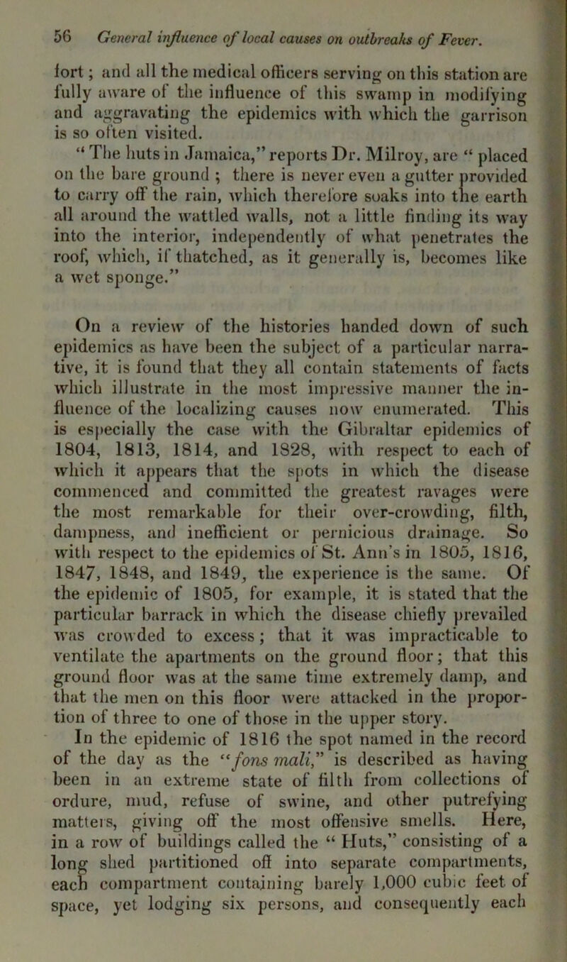 fort; and all the medical officers serving on this station are fully aware of the influence of this swamp in modifying and aggravating the epidemics with which the garrison is so often visited. “ The huts in Jamaica,” reports Dr. Milroy, are “ placed on the bare ground ; there is never even a gutter provided to carry off the rain, which therefore soaks into the earth all around the wattled walls, not a little finding its way into the interior, independently of what penetrates the roof, which, if thatched, as it generally is, becomes like a wet sponge.” On a review of the histories handed down of such epidemics as have been the subject of a particular narra- tive, it is found that they all contain statements of facts which illustrate in the most impressive manner the in- fluence of the localizing causes now enumerated. This is especially the case with the Gibraltar epidemics of 1804, 1813, 1814, and 1828, with respect to each of which it appears that the spots in which the disease commenced and committed the greatest ravages were the most remarkable for their over-crowding, filth, dampness, and inefficient or pernicious drainage. So with respect to the epidemics of St. Ann's in 1805, IS 16, 1847, 1848, and 1849, the experience is the same. Of the epidemic of 1805, for example, it is stated that the particular barrack in which the disease chiefly prevailed was crowded to excess; that it was impracticable to ventilate the apartments on the ground floor; that this ground floor was at the same time extremely damp, and that the men on this floor were attacked in the propor- tion of three to one of those in the upper story. In the epidemic of 1816 the spot named in the record of the day as the “fons mali,” is described as having been in an extreme state of filth from collections of ordure, mud, refuse of swine, and other putrefying matters, giving off the most offensive smells. Here, in a row of buildings called the “ Huts,” consisting of a long shed partitioned off into separate compartments, each compartment containing barely 1,000 cubic feet, of space, yet lodging six persons, and consequently each