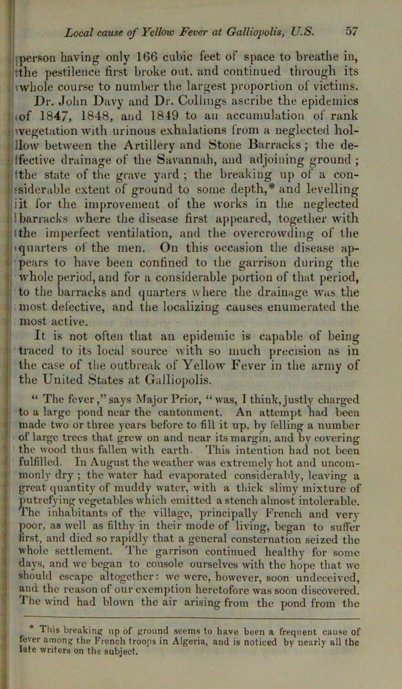 ;person having only 166 cubic feet of space to breathe in, tthe pestilence first broke out. and continued through its \wliole course to number the largest proportion of victims. Dr. John Davy and Dr. Collmgs ascribe the epidemics : cof 1847, 1848, and 1849 to an accumulation of rank ;^vegetation with urinous exhalations from a neglected hol- iHow between the Artillery and Stone Barracks; the de- ? ifective drainage of the Savannah, and adjoining ground ; li 1 the state of the grave yard; the breaking up of a con- flssideruble extent of ground to some depth,* and levelling fjiit for the improvement of the works in the neglected i barracks where the disease first appeared, together with filthe imperfect ventilation, and the overcrowding of the |H quarters of the men. On this occasion the disease ap- pears to have been confined to the garrison during the whole period, and for a considerable portion of that period, . to the barracks and quarters where the drainage was the most defective, and the localizing causes enumerated the most active. It is not often that an epidemic is capable of being traced to its local source with so much precision as in the case of the outbreak of Yellow Fever in the army of the United States at Galliopolis. “ The fever,” says Major Prior, “was, I think, justly charged to a large pond near the cantonment. An attempt had been made two or three years before to fill it up, by felling a number of large trees that grew on and near its margin, and by covering the wood thus fallen with earth. This intention had not been fulfilled. In August the weather was extremely hot and uncom- monly dry ; the water had evaporated considerably, leaving a great quantity of muddy water, with a thick slimy mixture of putrefying vegetables which emitted a stench almost intolerable. The inhabitants of the village, principally French and very poor, as well as filthy in their mode of living, began to suffer first, and died so rapidly that a general consternation seized the whole settlement. The garrison continued healthy for some days, and we began to console ourselves with the hope that we should escape altogether: we were, however, soon undeceived, and the reason of our exemption heretofore was soon discovered. The wind had blown the air arising from the pond from the — I* This breaking up of ground seems to have been a frequent cause of fever among the French troops in Algeria, and is noticed by nearly all the late writers on the subject.