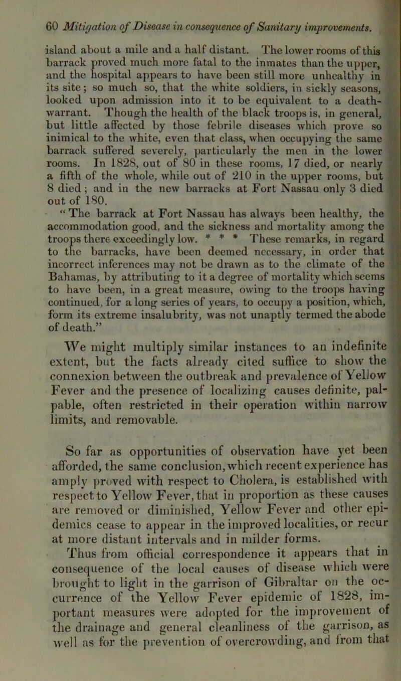 island about a mile and a half distant. The lower rooms of this barrack proved much more fatal to the inmates than the upper, and the hospital appears to have been still more unhealthy in its site; so much so, that the white soldiers, in sickly seasons, looked upon admission into it to be equivalent to a death- warrant. Though the health of the black troops is, in general, but little affected by those febrile diseases which prove so inimical to the white, even that class, when occupying the same barrack suffered severely, particularly the men in the lower rooms. In 1828, out of 80 in these rooms, 17 died, or nearly a fifth of the whole, while out of 210 in the upper rooms, but 8 died; and in the new barracks at Fort Nassau only 3 died out of 180. “The barrack at Fort Nassau has always been healthy, the accommodation good, and the sickness and mortality among the troops there exceedingly low. * * * These remarks, in regard ■ to the barracks, have been deemed necessary, in order that incorrect inferences may not be drawn as to the climate of the Bahamas, by attributing to it a degree of mortality which seems to have been, in a great measure, owing to the troops having continued, for a long series of years, to occupy a position, which, form its extreme insalubrity, was not unaptly termed the abode of death.” We might multiply similar instances to an indefinite extent, but tlie facts already cited suffice to show the connexion between the outbreak and prevalence of Yellow Fever and the presence of localizing causes definite, pal- pable, often restricted in their operation within narrow limits, and removable. So far as opportunities of observation have yet been afforded, the same conclusion, which recent experience has amply proved with respect to Cholera, is established with respect to Yellow Fever, that in proportion as these causes are removed or diminished, Yellow Fever and other epi- demics cease to appear in the improved localities, or recur at more distant intervals and in milder forms. Thus from official correspondence it appears that in consequence of the local causes of disease which were brought to light in the garrison of Gibraltar on the oc- currence of the Yellow Fever epidemic of 1828, im- portant measures were adopted for the improvement of the drainage and general cleanliness oi the garrison, as well as for the prevention of overcrowding, and irom that