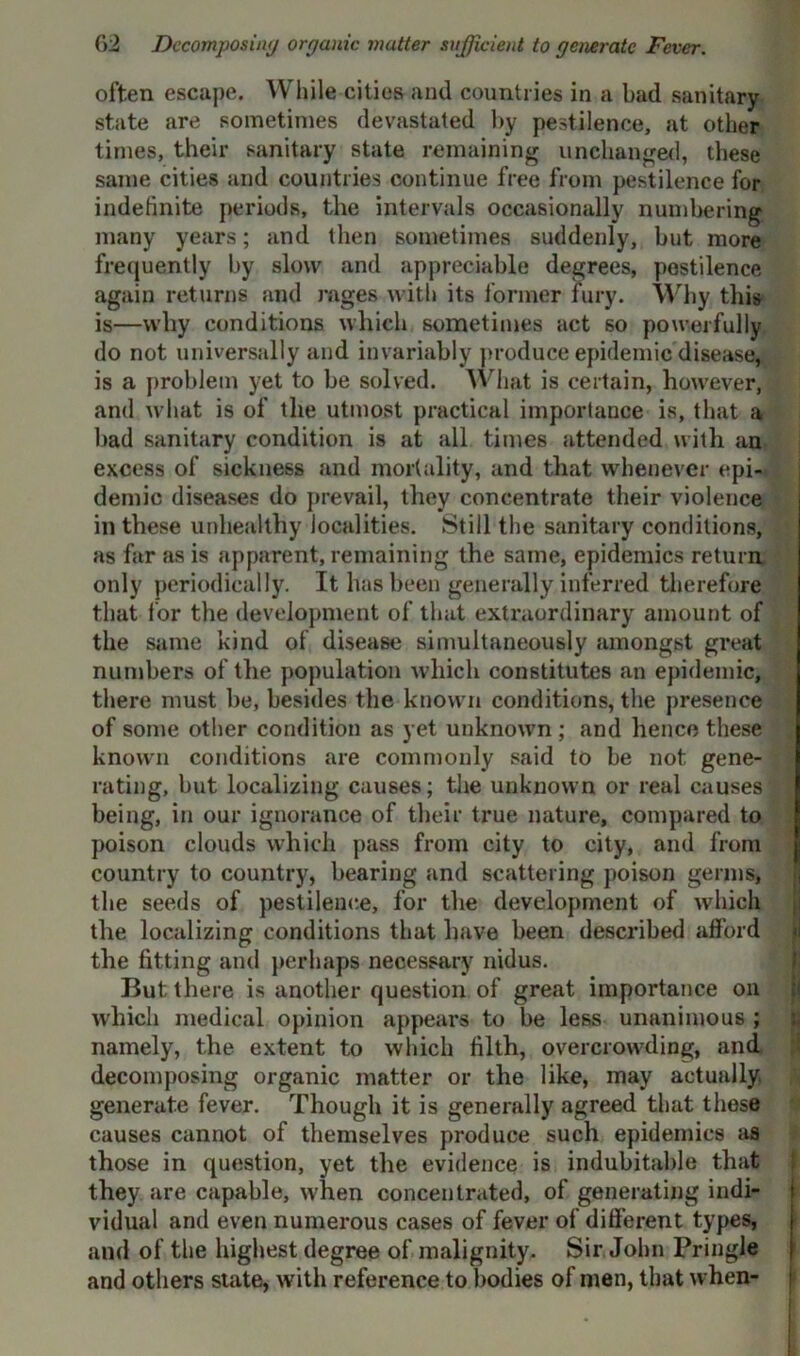 often escape. While cities and countries in a bad sanitary state are sometimes devastated by pestilence, at other times, their sanitary state remaining unchanged, these same cities and countries continue free from pestilence for indefinite periods, the intervals occasionally numbering many years; and then sometimes suddenly, but more frequently by slow and appreciable degrees, pestilence again returns and rages with its former fury. Why this is—why conditions which sometimes act so powerfully do not universally and invariably produce epidemic disease, is a problem yet to be solved. What is certain, however, and what is of the utmost practical importance is, that a bad sanitary condition is at all times attended with an excess of sickness and mortality, and that whenever epi- demic diseases do prevail, they concentrate their violence ill these unhealthy localities. Still the sanitary conditions, as far as is apparent, remaining the same, epidemics return only periodically. It has been generally inferred therefore that lor the development of that extraordinary amount of the same kind of disease simultaneously amongst great numbers of the population which constitutes an epidemic, there must lie, besides the known conditions, the presence of some other condition as yet unknown ; and hence these known conditions are commonly said to be not gene- rating, but localizing causes; the unknown or real causes being, in our ignorance of their true nature, compared to poison clouds which pass from city to city, and from country to country, bearing and scattering poison germs, the seeds of pestilence, for the development of which the localizing conditions that have been described afford the fitting and perhaps necessary nidus. But there is another question of great importance oil which medical opinion appears to be less unanimous ; namely, the extent to which filth, overcrowding, and decomposing organic matter or the like, may actually, generate fever. Though it is generally agreed that these causes cannot of themselves produce such epidemics as those in question, yet the evidence is indubitable that they are capable, when concentrated, of generating indi- vidual and even numerous cases of fever of different types, and of the highest degree of malignity. Sir John Pringle and others state, with reference to bodies of men, that when-
