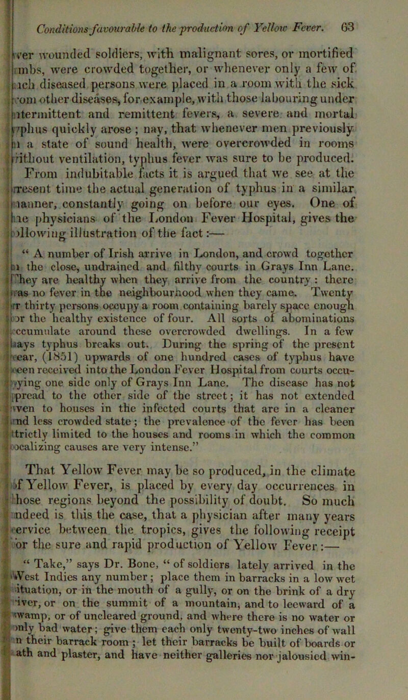 * Conditions favourable to the production of Yellotc Fever. 63 ii»er wounded soldiers, with malignant sores, or mortified mbs, were crowded together, or whenever only a few of ich diseased persons were placed in a room with the sick ! -om other diseases, for example, with those labouring under Intermittent and remittent fevers, a severe and mortal pplms quickly arose ; nay, that whenever men previously i i a state of sound health, were overcrowded in rooms Without ventilation, typhus fever was sure to be produced. From indubitable facts it is argued that we see at the present time the actual generation of typhus in a similar i lanner, constantly going on before our eyes. One of jjne physicians of the London Fever Hospital, gives the i dlowing illustration of the fact:— “ A number of Irish arrive in London, and crowd together in the close, undrained and filthy courts in Grays Inn Lane. tPhey are healthy when they arrive from the country : there i as no fever in the neighbourhood when they came. Twenty rr thirty persons occupy a room containing barely space enough 5ior the healthy existence of four. All sorts of abominations It'ccumulate around these overcrowded dwellings. In a few bays typhus breaks out. During the spring of the present car, (1851) upwards of one hundred cases of typhus have IJoeen received into the London Fever Hospital from courts occu- pying one side only of Grays Inn Lane. The disease has not . pread to the other side of the street; it has not extended r wen to houses in the infected courts that are in a cleaner fi nd less crowded state; the prevalence of the fever has been strictly limited to the houses and rooms in which the common localizing causes are very intense.” That Yellow Fever may be so produced, in the climate >f Yellow Fever, is placed by every day occurrences in hose regions beyond the possibility of doubt. So much ndeed is this the case, that a physician after many years ervice between the tropics, gives the following receipt or the sure and rapid production of Yellow Fever :— I “ Take,” says Dr. Bone, “ of soldiers lately arrived in the ''‘Vest Indies any number; place them in barracks in a low wet ituation, or in the mouth of a gully, or on the brink of a dry S iver, or on the summit of a mountain, and to leeward of a iwamp, or of uncleared ground, and where there is no water or : >nly bad water; give them each only twenty-two inches of wall ? n their barrack room ; let their barracks be built of boards or ath and plaster, and have neither galleries nor jalousied win-