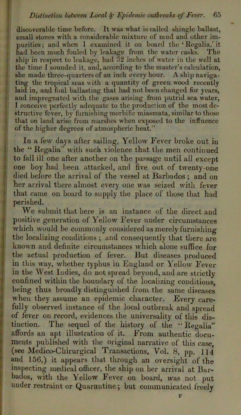 i i * i Distinction between Local Sf Epidemic outbreaks of Fever. 65 discoverable time before. It was what is called shingle ballast, small stones with a considerable mixture of mud and other im- purities ; and when I examined it on board the ‘ Regalia,’ it had been much fouled by leakage from the water casks. The ship in respect to leakage, had 32 inches of water in the well at the time I sounded it, and, according to the master’s calculation, she made three-quarters of an inch every hour. A ship naviga- ting the tropical seas with a quantity of green wood recently laid in, and foul ballasting that had not been changed for years, and impregnated with the gases arising from putrid sea water, I conceive perfectly adequate to the production of the most de- structive fever, by furnishing morbific miasmata, similar to those that on land arise from marshes when exposed to the influence of the higher degrees of atmospheric heat.” In a few days after sailing, Yellow Fever broke out in the “ Regalia” with such violence that the men continued to fall ill one after another on the passage until all except one boy had been attacked, and live out of twenty-one died before the arrival of the vessel at Barbados ; and on her arrival there almost every one was seized with fever that came on board to supply the place of those that had perished. We submit that here is an instance of the direct and positive generation of Yellow Fever under circumstances which would be commonly eonsidei'ed as merely furnishing the localizing conditions ; and consequently that there are known and definite circumstances which alone suffice for the actual production of fever. But diseases produced in this way, whether typhus in England or Yellow Fever in the West Indies, do not spread beyond, and are strictly confined within the boundary of the localizing conditions, being thus broadly distinguished from the same diseases when they assume an epidemic character. Every care- fully observed instance of the local outbreak and spread of fever on record, evidences the universality of this dis- tinction. The sequel of the history of the “Regalia” affords an apt illustration of it. From authentic docu- ments published with the original narrative of this case, (see Medico-Cliirurgical Transactions, Vol. B, pp. 114 and 156,) it appears that through an oversight of the inspecting medical officer, the ship on her arrival at Bar- bados, with the Yellow Fever on board, was not put under restraint or Quarantine; but communicated freely F