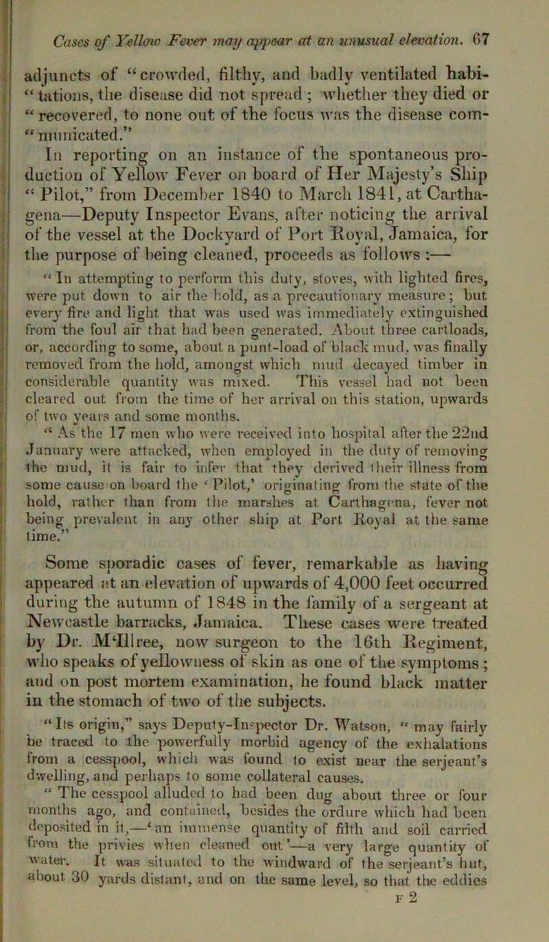 adjuncts of “crowded, filthy, and badly ventilated habi- “ tations, the disease did not spread ; whether they died or “ recovered, to none out of the focus was the disease com- “ municated.” In reporting on an instance of the spontaneous pro- duction of Yellow Fever on board of Her Majesty’s Ship “ Pilot,” from December 1840 to March 1841, at Cartha- gena—Deputy Inspector Evans, after noticing the arrival of the vessel at the Dockyard of Port Royal, Jamaica, for the purpose of being cleaned, proceeds as follows :— “In attempting to perform this duty, stoves, with lighted fires, were put down to air the hold, as a precautionary measure; but every fire and light that was used was immediately extinguished from the foul air that had been generated. About three cartloads, or, according to some, about a punt-load of black mud, was finally removed from the hold, amongst which mud decayed timber in considerable quantity was mixed. This vessel had not been cleared out from the time of her arrival on this station, upwards of two years and some months. “ As the 17 men who were received into hospital after the 22nd January were attacked, when employed in the duty of removing the mud, it is fair to infer that they derived their illness from some cause on board the c Pilot,’ originating from the state of the hold, rather than from the marshes at Carthagena, fever not being prevalent, in any other ship at Port Foyal at the same lime.” Some sporadic cases of fever, remarkable as having appeared at an elevation of upwards of 4,000 feet occurred during the autumn of 1848 in the family of a sergeant at Newcastle barracks, Jamaica. These cases were treated by Dr. M‘Illree, now surgeon to the 16th Regiment, who speaks of yellowness of skin as one of the symptoms; and on post mortem examination, he found black matter in the stomach of two of the subjects. “Its origin,” says Deputy-Inspector Dr. Watson, “ may fairlv be traced to the powerfully morbid agency of the exhalations from a cesspool, which was found to exist near the serjeant’s dwelling, and perhaps to some collateral causes. “ The cesspool alluded to had been dug about three or four months ago, and contained, besides the ordure which had been deposited in it,—‘an immense quantity of filth and soil carried from the privies when cleaned out’—a very large quantity of water. It was situated to the windward of the serjeant’s hut, about 30 yards distant, and on the same level, so that, the eddies