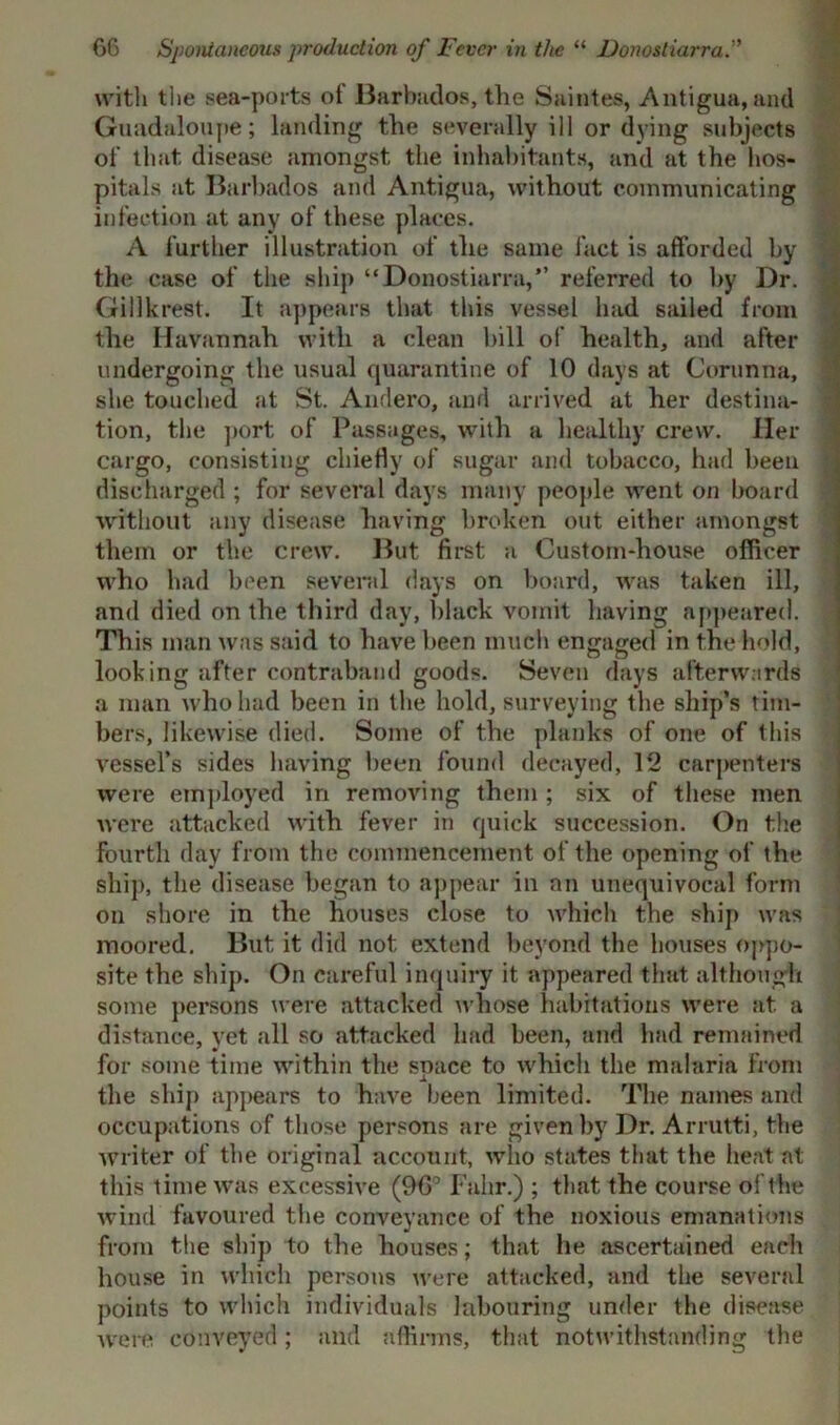 with the sea-ports of Barbados, the Saintes, Antigua, and Guadaloupe; landing the severally ill or dying subjects of that disease amongst the inhabitants, and at the hos- pitals at Barbados and Antigua, without communicating infection at any of these places. A further illustration of the same fact is afforded by the case of the ship “Donostiarra,” referred to by Dr. Gillkrest. It appears that this vessel had sailed from the Havannah with a clean hill of health, and after undergoing the usual quarantine of 10 days at Corunna, she touched at St. Andero, and arrived at her destina- tion, the port of Passages, with a healthy crew. Her cargo, consisting chiefly of sugar and tobacco, had been discharged ; for several days many people went on board without any disease having broken out either amongst them or the crew. But first a Custom-house officer who had been several days on board, was taken ill, and died on the third day, black vomit having appeared. This man was said to have been much engaged in the hold, looking after contraband goods. Seven days afterwards a man who had been in the hold, surveying the ship’s tim- bers, likewise died. Some of the planks of one of this vessel’s sides having been found decayed, 12 carpenters were employed in removing them ; six of these men were attacked with fever in quick succession. On the fourth day from the commencement of the opening of the ship, the disease began to appear in an unequivocal form on shore in the houses close to which the ship was moored. But it did not extend beyond the houses oppo- site the ship. On careful inquiry it appeared that although some persons were attacked whose habitations were at a distance, yet all so attacked had been, and had remained for some time within the space to which the malaria from the ship appears to have been limited. The names and occupations of those persons are given by Dr. Arrutti, the writer of the original account, who states that the heat at this time was excessive (96° Falir.) ; that the course of the wind favoured the conveyance of the noxious emanations from the ship to the houses; that lie ascertained each house in which persons were attacked, and the several points to which individuals labouring under the disease were conveyed; and affirms, that notwithstanding the
