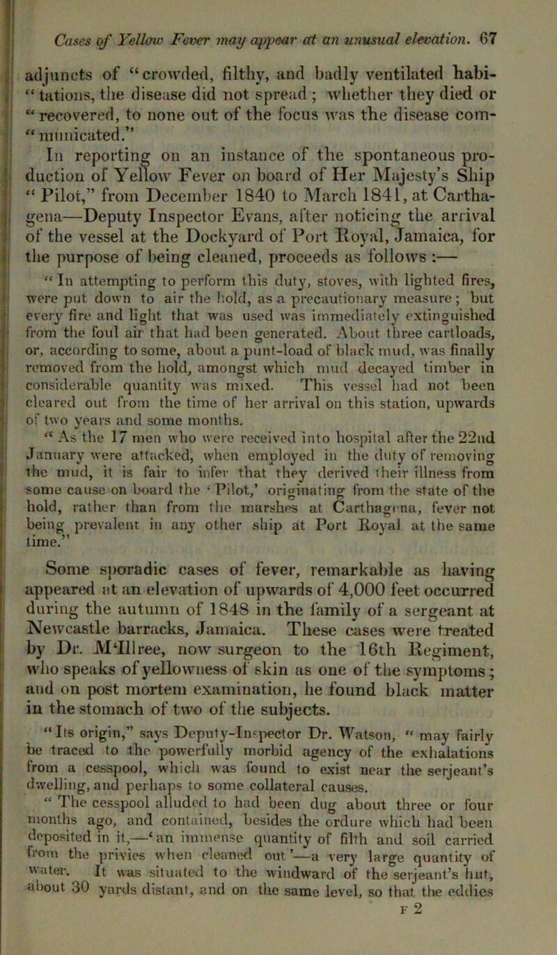 adjuncts of “crowded, filthy, and badly ventilated habi- “ tations, the disease did not spread ; whether they died or “ recovered, to none out of the focus was the disease com- “ municated.” In reporting on an instance of the spontaneous pro- duction of Yellow Fever on board of Her Majesty’s Ship “ Pilot,” from December 1840 to March 1841, at Cartha- gena—Deputy Inspector Evans, after noticing the arrival of the vessel at the Dockyard of Port Royal, Jamaica, for the purpose of being cleaned, proceeds as follows :— “ In attempting to perform this duty, stoves, with lighted fires, were put down to air the hold, as a precautionary measure; but every fire and light that was used was immediately extinguished from tile foul air that had been generated. About three cartloads, or, according to some, about a punt-load of black mud, was finally removed from the hold, amongst which mud decayed timber in considerable quantity was mixed. This vessel had not been cleared out from the time of her arrival on this station, upwards of two years and some months. “ As the 17 men who were received into hospital after the 22nd January were attacked, when employed in the duty of removing the mud, it is fair to infer that they derived their illness from some cause on board the ‘ Pilot,’ originating from the state of the hold, rather than from the marshes at Carthagcna, fever not being prevalent, in any other ship at Port Royal at the same time.” Some sporadic cases of fever, remarkable as having appeared at an elevation of upwards of 4,000 feet occurred during the autumn of 1848 in the family of a sergeant at Newcastle barracks, Jamaica. These cases were treated by Dr. M‘Illree, now surgeon to the 16th Regiment, who speaks of yellowness of skin as one of the symptoms ; and on post mortem examination, he found black matter in the stomach of two of the subjects. “Its origin,” says Deputy-Inspector Dr. Watson, “ may fairly be traced to the powerfully morbid agency of the exhalations from a cesspool, which was found to exist near the serjeant’s dwelling, and perhaps to some collateral causes. “ The cesspool alluded to had been dug about three or four months ago, and contained, besides the ordure which had been deposited in it—‘an immense quantity of filth and soil carried from the privies when cleaned out’—a very large quantity of water. It was situated to the windward of the serjeant’s hut, about 30 yards distant, and on the same level, so that the eddies