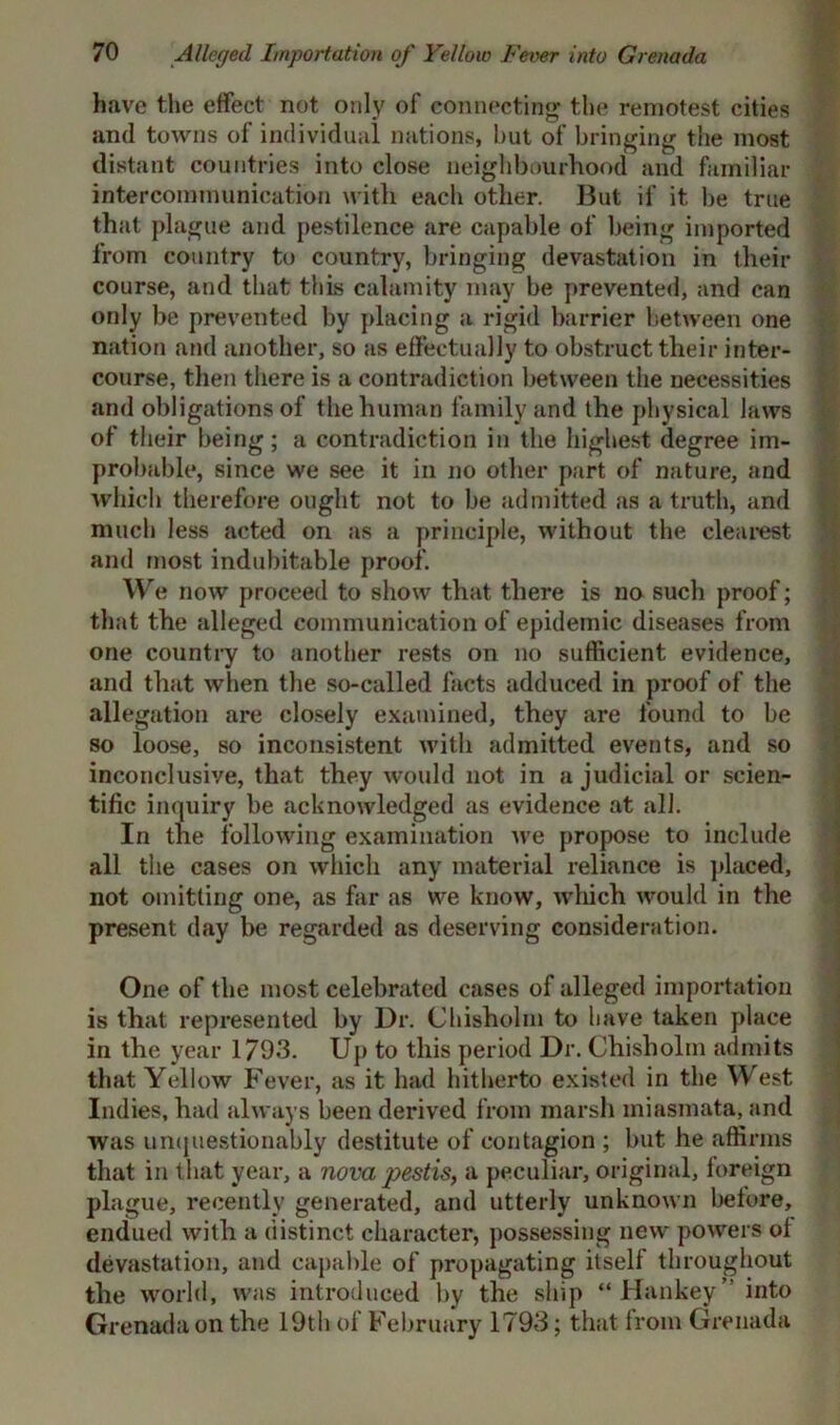 have the effect not only of connecting the remotest cities and towns of individual nations, but of bringing the most distant countries into close neighbourhood and familiar intercommunication with each other. But if it be true that plague and pestilence are capable of being imported from country to country, bringing devastation in their course, and that this calamity may be prevented, and can only be prevented by placing a rigid barrier between one nation and another, so as effectually to obstruct their inter- course, then there is a contradiction between the necessities and obligations of the human family and the physical laws of their being; a contradiction in the highest degree im- probable, since we see it in no other part of nature, and which therefore ought not to be admitted as a truth, and much less acted on as a principle, without the clearest and most indubitable proof. We now proceed to show that there is no such proof; that the alleged communication of epidemic diseases from one country to another rests on no sufficient evidence, and that when the so-called facts adduced in proof of the allegation are closely examined, they are found to be so loose, so inconsistent with admitted events, and so inconclusive, that they would not in a judicial or scien- tific inquiry be acknowledged as evidence at all. In the following examination we propose to include all the cases on which any material reliance is placed, not omitting one, as far as we know, which would in the present day be regarded as deserving consideration. One of the most celebrated cases of alleged importation is that represented by Dr. Chisholm to have taken place in the year 1793. Up to this period Dr. Chisholm admits that Yellow Fever, as it had hitherto existed in the West Indies, had always been derived from marsh miasmata, and was unquestionably destitute of contagion ; but he affirms that in that year, a nova pestis, a peculiar, original, foreign plague, recently generated, and utterly unknown before, endued with a distinct character, possessing new powers of devastation, and capable of propagating itself throughout the world, was introduced by the ship “Hankey” into Grenada on the 19th of February 1793; that from Grenada