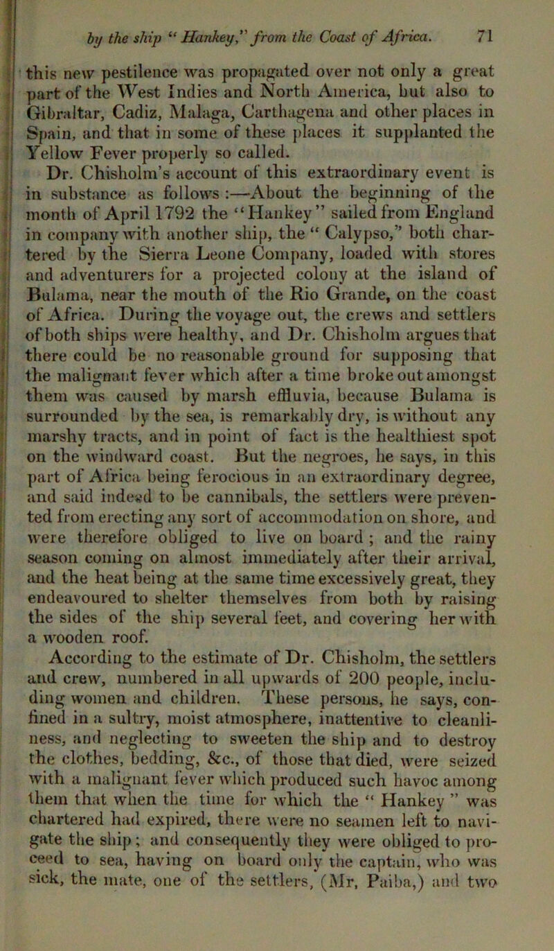 this new pestilence was propagated over not only a great part of the West Indies and North America, but also to I Gibraltar, Cadiz, Malaga, Carthagena and other places in Spain, and that in some of these places it supplanted the Yellow Fever properly so called. Dr. Chisholm’s account of this extraordinary event is in substance as follows :—About the beginning of the month of Apr ill 792 the “Hankey” sailed from England in company with another ship, the “ Calypso,” both char- tered by the Sierra Leone Company, loaded with stores and adventurers for a projected colony at the island of Bulama, near the mouth of the Rio Grande, on the coast of Africa. During the voyage out, the crews and settlers of both ships were healthy, and Dr. Chisholm argues that there could be no reasonable ground for supposing that the malignant fever which after a time broke out amongst them was caused by marsh effluvia, because Bulama is surrounded by the sea, is remarkably dry, is without any marshy tracts, and in point of fact is the healthiest spot on the windward coast. But the negroes, be says, in this part of Africa being ferocious in an extraordinary degree, and said indeed to be cannibals, the settlers were preven- ted from erecting any sort of accommodation on shore, and were therefore obliged to live on board ; and the rainy season coming on almost immediately after their arrival, and the heat being at the same time excessively great, they endeavoured to shelter themselves from both by raising the sides of the ship several feet, and covering her with a wooden roof. According to the estimate of Dr. Chisholm, the settlers and crew, numbered in all upwards of 200 people, inclu- ding women and children. These persons, he says, con- fined in a sultry, moist atmosphere, inattentive to cleanli- ness, and neglecting to sweeten the ship and to destroy the clothes, bedding, &c., of those that died, were seized with a malignant fever which produced such havoc among them that when the time for which the “ Hankey ” was chartered had expired, there were no seamen left to navi- gate the ship; and consequently they were obliged to pro- ceed to sea, having on board only the captain, who was sick, the mate, one oi the settlers, (Mr, Paiba,) and two