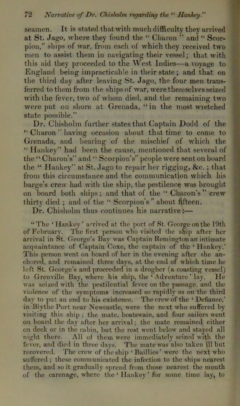 seamen. It is stated that with much difficulty they arrived at St. Jago, where they found the “ Charon ” and “ Scor- pion,” ships of war, from each of which they received two men to assist them in navigating their vessel; that with this aid they proceeded to the West Indies—a voyage to England being impracticable in their state; and that on the third day after leaving St. Jago, the four men trans- ferred to them from the ships of war, were them selves seized with the fever, two of whom died, and the remaining two were put on shore at Grenada, “ in the most wretched state possible.” Dr. Chisholm further states that Captain Dodd of the “ Charon ” having occasion about that time to come to Grenada, and hearing of the mischief of which the “ Hankey” had been the cause, mentioned that several of the “ Charon’s” and “ Scorpion’s” people were sent on board the “ Hankey” at St. Jago to repair her rigging, &c. ; that from this circumstance and the communication which his barge’s crew had with the ship, the pestilence wjis brought on board both ships; and that of the “ Charon’s” crew thirty died ; and of the “ Scorpion’s ” about fifteen. Dr. Chisholm thus continues his narrative:— “ The 4 Hankey ’ arrived at the port of St. George on the 19th of February. The first person who visited the ship after her arrival in St. George’s Bay was Captain Remington an intimate acquaintance of Captain Coxe, the captain of the 4 Hankey.’ This person went on board of her in the evening after she an- chored, and remained three days, at the end of which time he left St. Geoi’ge’s and proceeded in a drogher (a coasting vessel) to Grenville Bay, where his ship, the 4 Adventure ’ lay. He was seized with the pestilential fever on the passage, and the violence of the symptoms increased so rapidly as on the third day to put an end to his existence. The crew of the 4 Defiance,’ in Blythe Port near Newcastle, were the next who suffered by visiting this ship ; the mate, boatswain, and four sailors went on board the day after her arrival; the mate remained either on deck or in the cabin, but the rest went below and stayed all night there. All of them were immediately seized with the fever, and died in three days. The mate was also taken ill but recovered. The crew of the ship ‘ Baillies ’ were the next who suffered; these communicated the infection to the ships nearest them, and so it gradually spread from those nearest the mouth of the carenagc, where the 4 Hankey ’ for some time lay, to