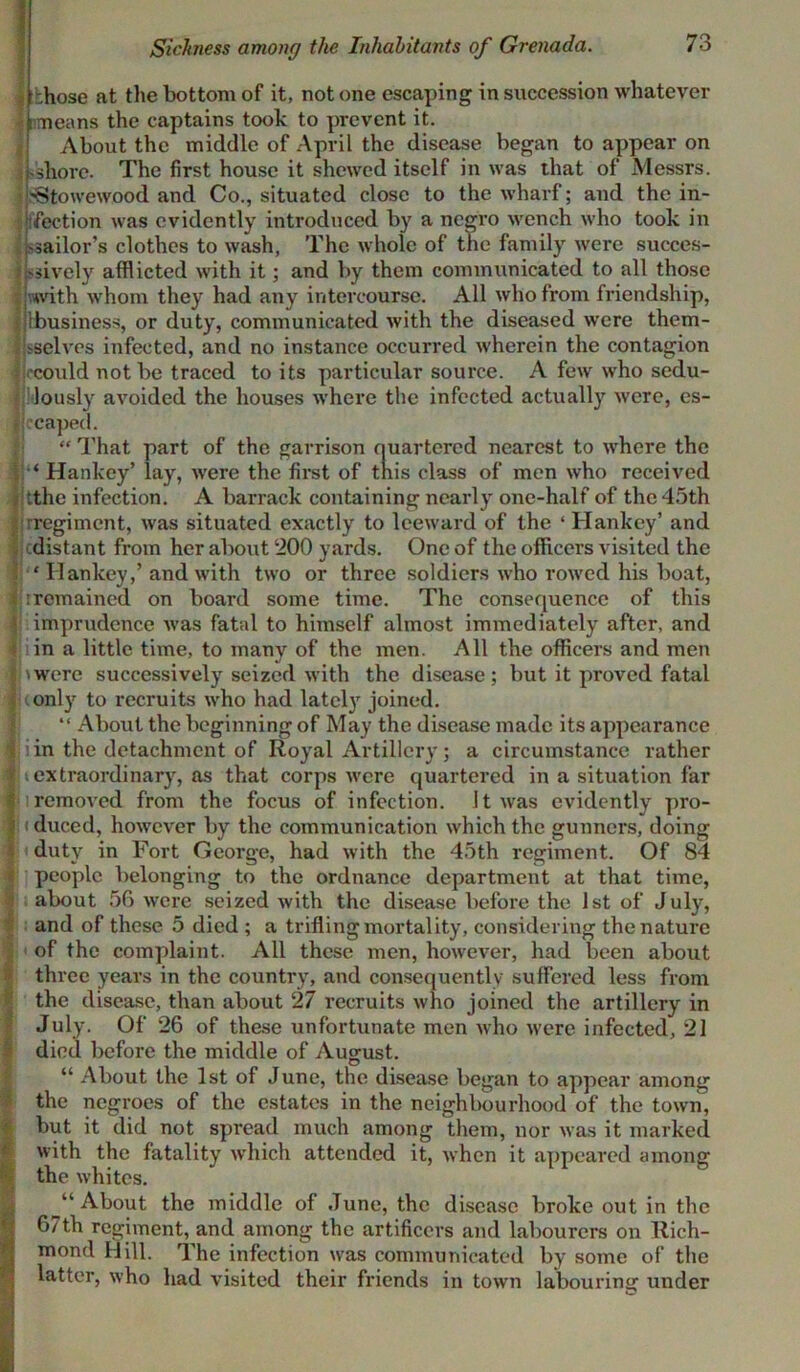 Sickness among the Inhabitants of Grenada. -.hose at the bottom of it, notone escaping in succession whatever imeans the captains took to prevent it. About the middle of April the disease began to appear on -shore. The first house it shewed itself in was that of Messrs. 'Stowewood and Co., situated close to the wharf; and the in- fection was evidently introduced by a negro wench who took in sailor’s clothes to wash, The whole of the family were succes- sively afflicted with it; and by them communicated to all those with whom they had any intercourse. All who from friendship, {business, or duty, communicated with the diseased were them- selves infected, and no instance occurred wherein the contagion •could not be traced to its particular source. A few who sedu- lously avoided the houses where the infected actually were, es- Iccaped. “ That part of the garrison quartered nearest to where the ‘ Hankey’ lay, were the first of this class of men who received jtthe infection. A barrack containing nearly one-half of the 45th rregiment, was situated exactly to leeward of the ‘ Hankey’ and ^distant from her about 200 yards. One of the officers visited the ■' ITankey,’ and with two or three soldiers who rowed his boat, : remained on board some time. The consequence of this imprudence was fatal to himself almost immediately after, and in a little time, to many of the men. All the officers and men 'were successively seized with the disease; but it proved fatal only to recruits who had lately joined. “ About the beginning of May the disease made its appearance in the detachment of Royal Artillery; a circumstance rather extraordinary, as that corps were quartered in a situation far removed from the focus of infection. It was evidently pro- (duced, however by the communication which the gunnel’s, doing duty in Fort George, had with the 45th regiment. Of 84 i people belonging to the ordnance department at that time, about 56 were seized with the disease before the 1st of July, and of these 5 died ; a trifling mortality, considering the nature of the complaint. All these men, however, had been about three years in the country, and consequently suffered less from the disease, than about 27 recruits who joined the artillery in July. Of 26 of these unfortunate men who were infected, 21 died before the middle of August. “ About the 1st of June, the disease began to appear among the negroes of the estates in the neighbourhood of the town, but it did not spread much among them, nor was it marked with the fatality which attended it, when it appeared among the whites. About the middle of June, the disease broke out in the 67th regiment, and among the artificers and labourers on Rich- mond Hill. The infection was communicated by some of the latter, who had visited their friends in town labouring under