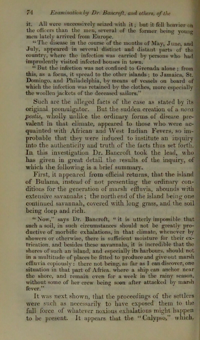 Examination by Dr. Bancroft, and others, of the it. All were successively seized with it; hut it fell heavier on the officers than the men, several of the former being young men lately arrived from Europe. “The disease in the course of the months of May, June, and July, appeared in several distinct and distant parts of the country, where the infection was carried by persons who had imprudently visited infected houses in town. “ But the infection was not confined to Grenada alone ; from this, as a focus, it spread to the other islands ; to Jamaica, St. Domingo, and Philadelphia, by means of vessels on board of which the infection was retained by the clothes, more especially ; the woollen jackets of the deceased sailors.” Such are the alleged facts of the case as stated by its * original promulgator. But the sudden creation of a nova pestis, wholly unlike the ordinary forms of disease pre- valent in that climate, appeared to those who were ac- quainted with African and West Indian Fevers, so im- probable that they were induced to institute an inquiry into the authenticity and truth of the facts thus set forth. In this investigation Dr. Bancroft took the lead, who has given in great detail the results of the inquiry, of which the following is a brief summary. First, it appeared from official returns, that the island of Bulama, instead of not presenting the ordinary con- ditions for the generation of marsh effluvia, abounds with extensive savannahs ; the north end of the island being one continued savannah, covered with long grass, and the soil being deep and rich. “ Now,” says Dr. Bancroft, “ it is utterly impossible that such a soil, in such circumstances should not be greatly pro- ductive of morbific exhalations, in that climate, whenever by showers or otherwise, there is sufficient moisture for their ex- trication. and besides these savannahs, it is incredible that the shores of such an island, and especially its harbours, should not in a multitude of places be fitted to produce and give out marsh effluvia copiously : there not being, as far as I can discover, one situation in that part of Africa, where a ship can anchor near the shore, and remain even for a week in the rainy season, without some of her crew being soon after attacked by marsh fever.” It was next sliown, that the proceedings of the settlers were such as necessarily to have exposed them to the full force of whatever noxious exhalations might happen to be present. It appears that the “Calypso,” which.