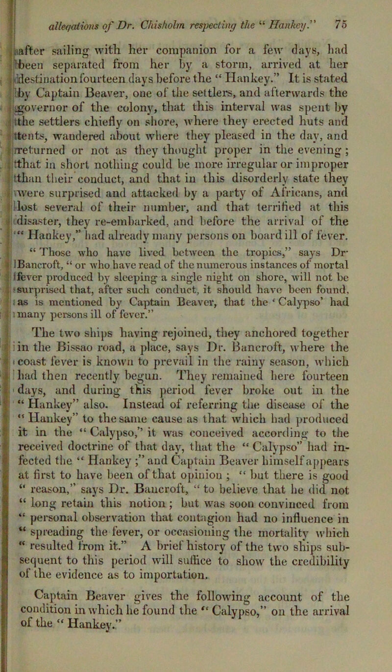 alleqaiions of Dr. Chisholm respecting the “ Hanhey75 . after sailing with her companion for a few days, had been separated from her by a storm, arrived at her destination fourteen days before the “ Han key.” It is stated by Captain Beaver, one of the settlers, and afterwards the governor of the colony, that this interval was spent by tthe settlers chiefly on shore, where they erected huts and ttents, wandered about where they pleased in the day, and Ijireturned or not as they thought proper in the evening; t tthat in short nothing could be more irregular or improper tthan their conduct, and that in this disorderly state they { were surprised and attacked by a party of Africans, and lost several of their number, and that terrified at this ■' disaster, they re-embarked, and before the arrival of the | “ Hankey,” had already many persons on board ill of fever. “ Those who have lived between the tropics,” says Dr 'Bancroft, “ or who have read of the numerous instances of mortal ifever produced by sleeping a single night on shore, will not be surprised that, after such conduct, it should have been found, I :as is mentioned by Captain Beaver, that the ‘ Calypso’ had ? many persons ill of fever.” The two ships having rejoined, they anchored together Jjiin the Bissao road, a place, says Dr. Bancroft, where the i! * coast fever is known to prevail in the rainy season, which had then recently begun. They remained here fourteen II days, and during this period fever broke out in the “ Hankey” also. Instead of referring the disease of the “ Hankey” to the same cause as that which had produced it in the “ Calypso,’’ it was conceived according to the received doctrine of that day, that the “ Calypso” had in- fected the “ Hankey and Captain Beaver himself appears at first to have been of that opinion ; “ but there is good “ reason,” says Dr. Bancroft, “ to believe that he did not “ long retain this notion ; but was soon convinced from “ personal observation that contagion hud no influence in “ spreading the fever, or occasioning the mortality which “ resulted from it.” A brief history of the two ships sub- sequent to this period will suffice to show the credibility of the evidence as to importation. Captain Beaver gives the following account of the condition in which he found the “ Calypso,” on the arrival oi the “ Hankey.”