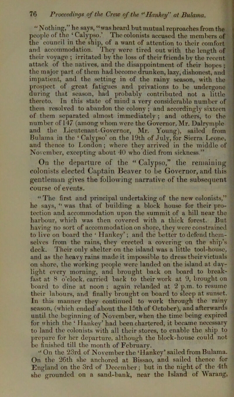 “ Nothing,” he says, “was heard but mutual reproaches from the people of the ‘ Calypso.’ The colonists accused the members of the council in the ship, of a want of attention to their comfort and accommodation. They were tired out with the length of their voyage ; irritated by the loss of their friends by the recent attack of the natives, and the disappointment of their hopes; the major part of them had become drunken, lazy, dishonest, and impatient, and the setting in of the rainy season, with the prospect of great fatigues and privations to be undergone during that season, had probably contributed not a little thereto. In this state of mind a very considerable number of them resolved to abandon the colony ; and accordingly sixteen of them separated almost immediately ; and others, to the number of 147 (among whom were the Governor, Mr. Dalrymple and the Lieutenant-Governor, Mr. Young), sailed from Bulama in the ‘Calypso’ on the 19th of July, for Sierra Leone, and thence to London ; where they arrived in the middle of November, excepting about 40 who died from sickness.” On the departure of the “ Calypso,” the remaining colonists elected Captain Beaver to be Governor, and this gentleman gives the following narrative of the subsequent course of events. “ The first and principal undertaking of the new colonists,” he says, “ was that of building a block house for their pro- tection and accommodation upon the summit of a hill near the harbour, which was then covered with a thick forest. But having no sort of accommodation on shore, they were constrained to live on board the ‘ Hankey’; and the better to defend them- selves from the rains, they erected a covering on the ship’s deck. Their only shelter on the island was a little tool-house, and as the heavy rains made it impossible to dress their victuals on shore, the working people were landed on the island at day- light every morning, and brought back on board to break- fast at 8 o’clock, carried back to their work at 9, brought on board to dine at noon ; again rclanded at 2 p.m. to resume their labours, and finally brought on board to sleep at sunset. In this manner they continued to work through the rainy season, (which ended about the 15th of October), and afterwards until the beginning of November, when the time being expired for which the ‘ Hankey’ had been chartered, it became necessary to land the colonists with all their stores, to enable the ship to prepare for her departure, although the block-house could not be finished till the month of February. “ On the 23rd of November the ‘Hankey’ sailed from Bulama. On the 26th she anchored at Bissao, and sailed thence for England on the 3rd of December; but in the night of the 4th she grounded on a sand-bank, near the Island of Warang,