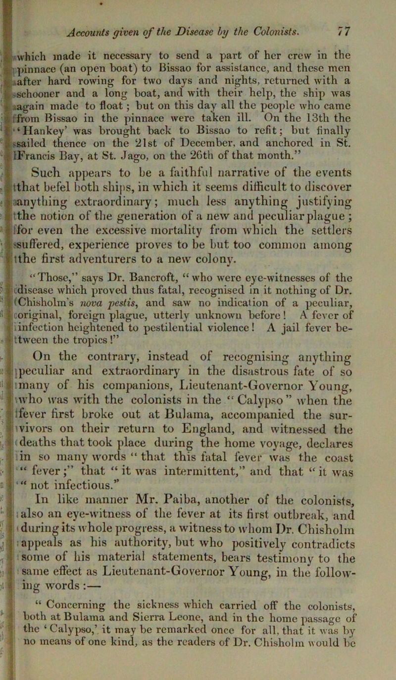 which made it necessary to send a part of her crew in the pinnace (an open boat) to Bissao for assistance, and these men iafter hard rowing for two days and nights, returned with a schooner and a long boat, and with their help, the ship was # aagain made to float; but on this day all the people who came !: from Bissao in the pinnace were taken ill. On the 13th the ■ ‘Hankey’ was brought back to Bissao to refit; but finally sailed thence on the 21st of December, and anchored in St. IFrancis Bay, at St. Jago, on the 26th of that month.” Such appears to be a faithful narrative of the events itthat befel both ships, in which it seems difficult to discover anything extraordinary; much less anything justifying 3 lithe notion of the generation of a new and peculiar plague ; ilforeven the excessive mortality from which the settlers ■ 1 suffered, experience proves to be but too common among itthe first adventurers to a new colony. “Those,” says Dr. Bancroft, “who were eye-witnesses of the ^disease which proved thus fatal, recognised in it nothing of Dr. (Chisholm’s nova pest is, and saw no indication of a peculiar, iiljtoriginal, foreign plague, utterly unknown before! A fever of infection heightened to pestilential violence! A jail fever be- ttween the tropics!” On the contrary, instead of recognising anything ipeculiar and extraordinary in the disastrous fate of so imany of his companions, Lieutenant-Governor Young, \who was with the colonists in the “ Calypso” when the ifever first broke out at Bulama, accompanied the sur- vivors on their return to England, and witnessed the deaths that took place during the home voyage, declares in so many words “ that this fatal fever was the coast “ fever;” that “ it was intermittent,” and that “it was “ not infectious.” In like manner Mr. Paiba, another of the colonists, also an eye-witness of the fever at its first outbreak, and during its whole progress, a witness to whom Dr. Chisholm appeals as his authority, but who positively contradicts some of his material statements, bears testimony to the same effect as Lieutenant-Governor Young, in the follow- ing words :— “ Concerning the sickness which carried off the colonists, both at Bulama and Sierra Leone, and in the home passage of the ‘ Calypso,’ it may be remarked once for all, that it was by no means of one kind, as the readers of Dr. Chisholm would be