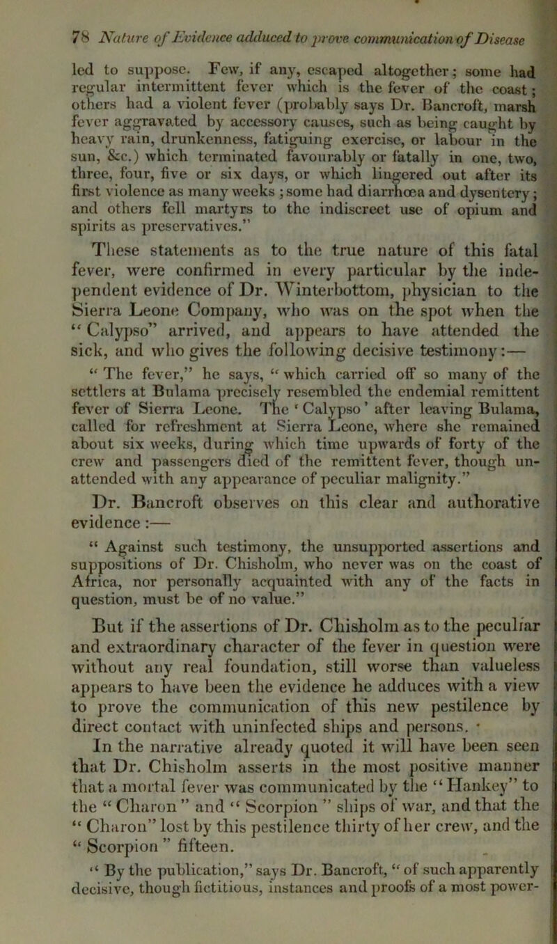 led to suppose. Few, if any, escaped altogether; some had regular intermittent fever which is the fever of the coast; others had a violent fever (probably says Dr. Bancroft, marsh fever aggravated by accessory causes, such as being caught by heavy rain, drunkenness, fatiguing exercise, or labour in the sun, &c.) which terminated favourably or fatally in one, two, three, four, five or six days, or which lingered out after its first violence as many weeks ;some had diarrhoea and dysentery; and others fell martyrs to the indiscreet use of opium and spirits as preservatives.” These statements as to the true nature of this fatal fever, were confirmed in every particular by the inde- pendent evidence of Dr. Winterbottom, physician to the Sierra Leone Company, who was on the spot when the “ Calypso” arrived, and appears to have attended the sick, and who gives the following decisive testimony: — “ The fever,” he says, “ which carried off so many of the settlers at Bnlama precisely resembled the endemial remittent fever of Sierra Leone. The ‘ Calypso ’ after leaving Bidama, called for refreshment at Sierra Leone, where she remained about six weeks, during which time upwards of forty of the crew and passengers died of the remittent fever, though un- attended with any appearance of peculiar malignity.” Dr. Bancroft observes on this clear and authorative evidence:— “ Against such testimony, the unsupported assertions and suppositions of Dr. Chisholm, who never was on the coast of Africa, nor personally acquainted with any of the facts in question, must be of no value.” But if the assertions of Dr. Chisholm as to the peculiar and extraordinary character of the fever in question were without any real foundation, still worse than valueless appears to have been the evidence he adduces with a view to prove the communication of this new pestilence by direct contact with uninfected ships and persons. * In the narrative already quoted it will have been seen that Dr. Chisholm asserts in the most positive manner that a mortal fever was communicated by the “ Hankey” to the “ Charon ” and “ Scorpion ” ships ol war, and that the “ Charon” lost by this pestilence thirty of her crew, and the “ Scorpion ” fifteen. By the publication,” says Dr. Bancroft, “ of such apparently decisive, though fictitious, instances and proofs of a most power-