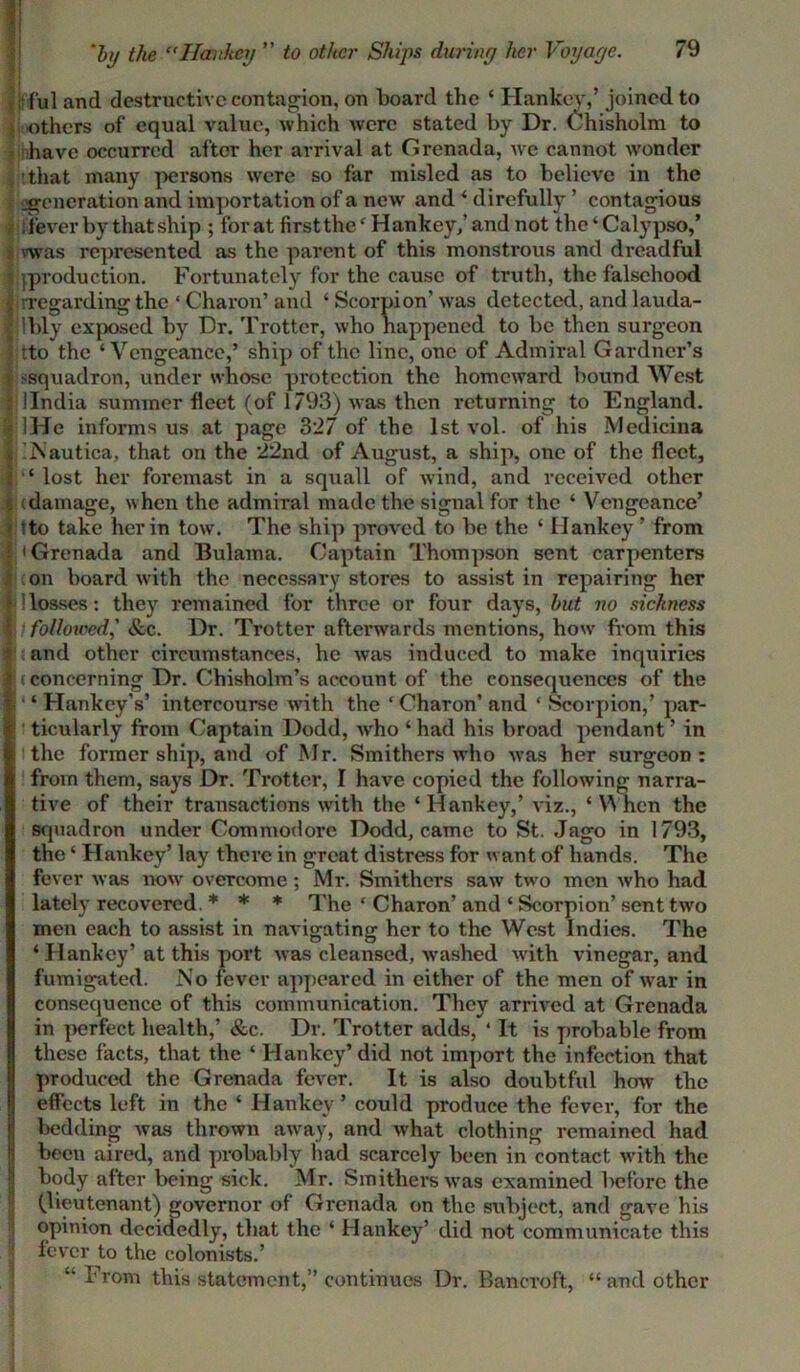 ; ful and destructive contagion, on board the ‘ Hankey/ joined to others of equal value, which were stated by Dr. Chisholm to have occurred after her arrival at Grenada, we cannot wonder that many persons were so far misled as to believe in the generation and importation of a new and * direfully ’ contagious fever by that ship ; forat first the4 Hankey,’and not the‘Calypso/ vwas represented as the parent of this monstrous and dreadful ’.production. Fortunately for the cause of truth, the falsehood i ^regarding the ‘ Charon’ and ‘ Scorpion’ was detected, and lauda- Ibly exposed by Dr. Trotter, who happened to be then surgeon tto the ‘Vengeance/ ship of the line, one of Admiral Gardner’s jj -squadron, under whose protection the homeward bound West I llndia summer fleet (of 1793) was then returning to England. IHe informs us at page 327 of the 1st vol. of his Medicina % jNautica, that on the 22nd of August, a ship, one of the fleet, |}1‘ lost her foremast in a squall of wind, and received other I (damage, when the admiral made the signal for the ‘ Vengeance’ ' tto take her in tow. The ship proved to be the ‘ Hankey ’ from J 'Grenada and Bulama. Captain Thompson sent carpenters (on board with the neccssaiy stores to assist in repairing her losses: they remained for three or four days, but no sickness followed,’ &c. Dr. Trotter afterwards mentions, how from this I and other circumstances, he was induced to make inquiries * <concerning Dr. Chisholm’s account of the consequences of the I' ‘ Hankey’s’ intercourse with the ‘ Charon’ and ‘ Scorpion,’ par- ticularly from Captain Dodd, who ‘ had his broad pendant ’ in the former ship, and of Mr. Smithers who was her surgeon: from them, says Dr. Trotter, I have copied the following narra- tive of their transactions with the ‘ Hankey,’ viz., ‘ When the squadron under Commodore Dodd, came to St. Jago in 1793, the * Hankey’ lay there in great distress for want of hands. The fever was now overcome; Mr. Smithers saw two men who had lately recovered. * * * The ‘ Charon’ and ‘ Scorpion’ sent two men each to assist in navigating her to the West Indies. The ‘ Hankey’ at this port was cleansed, washed with vinegar, and fumigated. No fever appeared in either of the men of war in consequence of this communication. They arrived at Grenada in perfect health,’ &c. Dr. Trotter adds, 4 It is probable from these facts, that the ‘ Hankey’ did not import the infection that I produced the Grenada fever. It is also doubtful how the effects left in the ‘ Hankey’ could produce the fever, for the bedding was thrown away, and what clothing remained had been aired, and probably had scarcely been in contact with the body after being sick. Mr. Smithers was examined before the a (lieutenant) governor of Grenada on the subject, and gave his opinion decidedly, that the ‘ Hankey’ did not communicate this fever to the colonists.’ “ From this statement,” continues Dr. Bancroft, “ and other