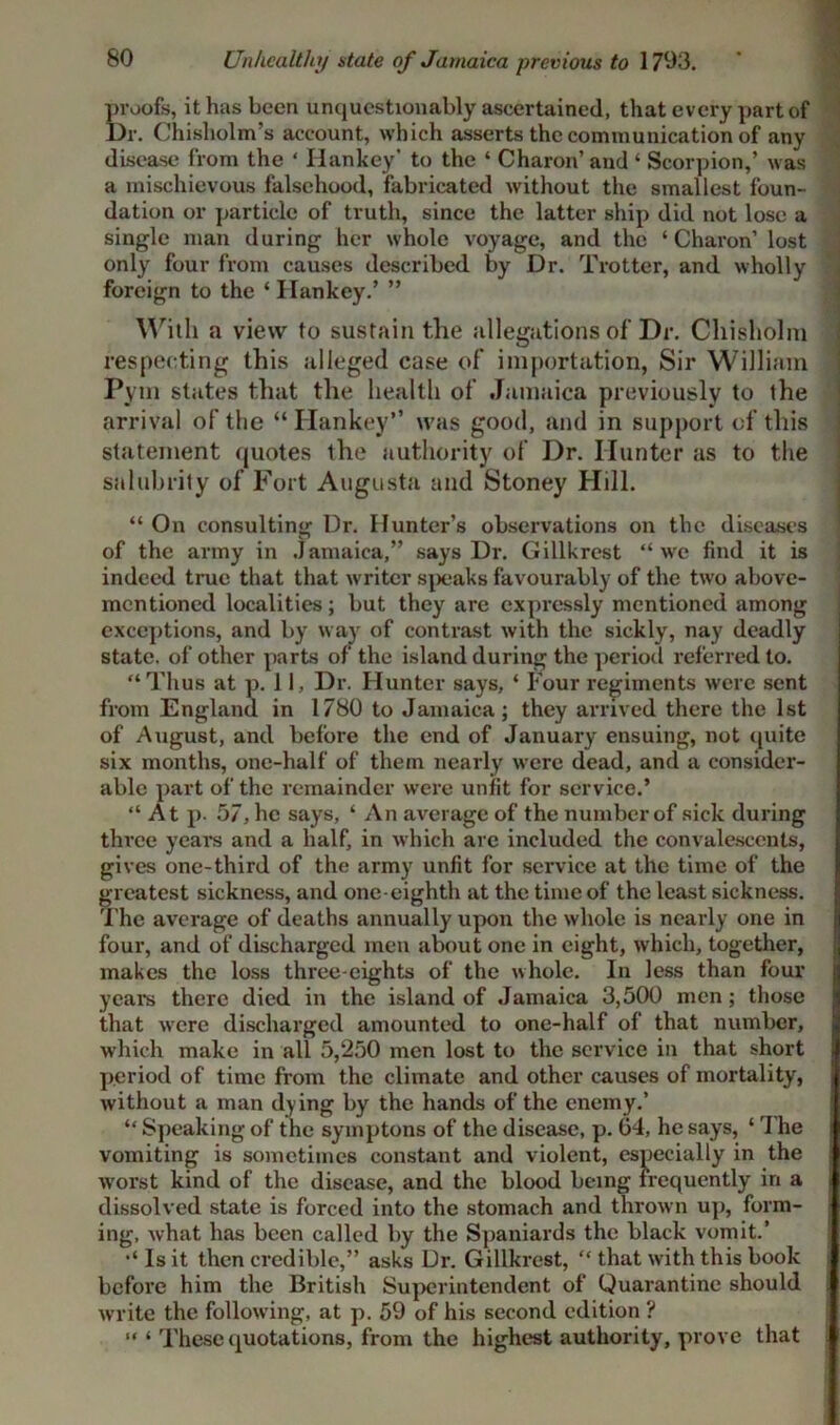 Unhealthy state of Jamaica previous to 1793. S'oofs, it has been unquestionably ascertained, that every part of r. Chisholm’s account, which asserts the communication of any disease from the ‘ Hankey' to the ‘ Charon’ and ‘ Scorpion,’ was a mischievous falsehood, fabricated without the smallest foun- dation or particle of truth, since the latter ship did not lose a single man during her whole voyage, and the ‘Charon’ lost only four from causes described by Dr. Trotter, and wholly foreign to the ‘ Hankey.’ ” With a view to sustain the allegations of Dr. Chisholm respecting this alleged case of importation, Sir William Pym states that the health of Jamaica previously to the arrival of the “ Hankey” was good, and in support of this statement quotes the authority of Dr. Hunter as to the salubrity of Fort Augusta and Stoney Hill. “ On consulting Dr. Hunter’s observations on the diseases of the army in Jamaica,” says Dr. Gillkrest “we find it is indeed true that that writer speaks favourably of the two above- mentioned localities; but they are expressly mentioned among exceptions, and by way of contrast with the sickly, nay deadly state, of other parts of the island during the period referred to. “Thus at p. 11, Dr. Hunter says, ‘ Four regiments were sent from England in 1780 to Jamaica; they arrived there the 1st of August, and before the end of January ensuing, not quite six months, one-half of them nearly were dead, and a consider- able part of the remainder were unfit for service.’ “At p. 57, he says, ‘ An average of the number of sick during three years and a half, in which are included the convalescents, gives one-third of the army unfit for service at the time of the greatest sickness, and one-eighth at the time of the least sickness. 'I’he average of deaths annually upon the whole is nearly one in four, and of discharged men about one in eight, which, together, makes the loss three-eights of the whole. In less than four years there died in the island of Jamaica 3,500 men; those that were discharged amounted to one-half of that number, which make in all 5,250 men lost to the service in that short period of time from the climate and other causes of mortality, without a man dying by the hands of the enemy.’ “ Speaking of the symptons of the disease, p. 04, he says, ‘ The vomiting is sometimes constant and violent, especially in the worst kind of the disease, and the blood being frequently in a dissolved state is forced into the stomach and thrown up, form- ing, what has been called by the Spaniards the black vomit.’ Is it then credible,” asks Dr. Gillkrest, “ that with this book before him the British Superintendent of Quarantine should write the following, at p. 59 of his second edition ? “ ‘ These quotations, from the highest authority, prove that
