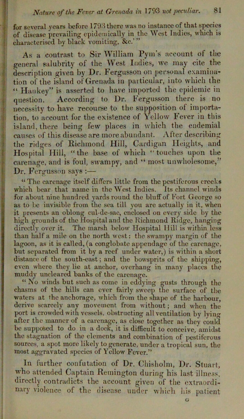 for several years before 1793 there was no instance of that species of disease prevailing epidemically in the West Indies, which is characterised by black vomiting, &c.’ ” As a contrast to Sir William Pym’s account of the general salubrity of the West Indies, we may cite the description given by Dr. Fergusson on personal examina- tion of the island of Grenada in particular, into which the “ Han key” is asserted to have imported the epidemic in question. According to Dr. Fergusson there is no necessity to have recourse to the supposition of importa- tion, to account for the existence of Yellow Fever in this island, there being few places in which the endemial causes of this disease are more abundant. After describing the ridges of Richmond Hill, Cardigan Heights, and Hospital Hill, “the base of which “touches upon the carenage, and is foul, swampy, and “ most unwholesome,5’ Dr. Fergusson says :— “ The carenage itself differs little from the pestiferous creeks which bear that name in the West Indies. Its channel winds for about nine hundred yards round the bluff of Fort George so as to be invisible from the sea till you are actually in it, when it presents an oblong cul-de-sac, enclosed on every side by the high grounds of the Hospital and the Richmond Ridge, hanging directly over it. The marsh below Hospital Hill is within less than half a mile on the north west: the swampy margin of the lagoon, as it is called, (a conglobate appendage of the carenage, but separated from it by a reef under water,) is within a short distance of the south-east; and the bowsprits of the shipping, even where they lie at anchor, overhang in many places the muddy uncleared banks of the carenage. “ No winds but such as come in eddying gusts through the chasms of the hills can ever fairly sweep the surface of the waters at the anchorage, which from the shape of the harbour, derive scarcely any movement from without; and when the port is crowded with vessels, obstructing all ventilation by lying after the manner of a carenage, as close together as they could be supposed to do in a dock, it is difficult to conceive/amidst the stagnation of the elements and combination of pestiferous sources, a spot more likely to generate, under a tropical sun, the most aggravated species of Yellow Fever.” In further confutation of Dr. Chisholm, Dr. Stuart, who attended Captain Remington during his last illness, directly contradicts the account given of the extraordi- nary violence of the disease under which his patient