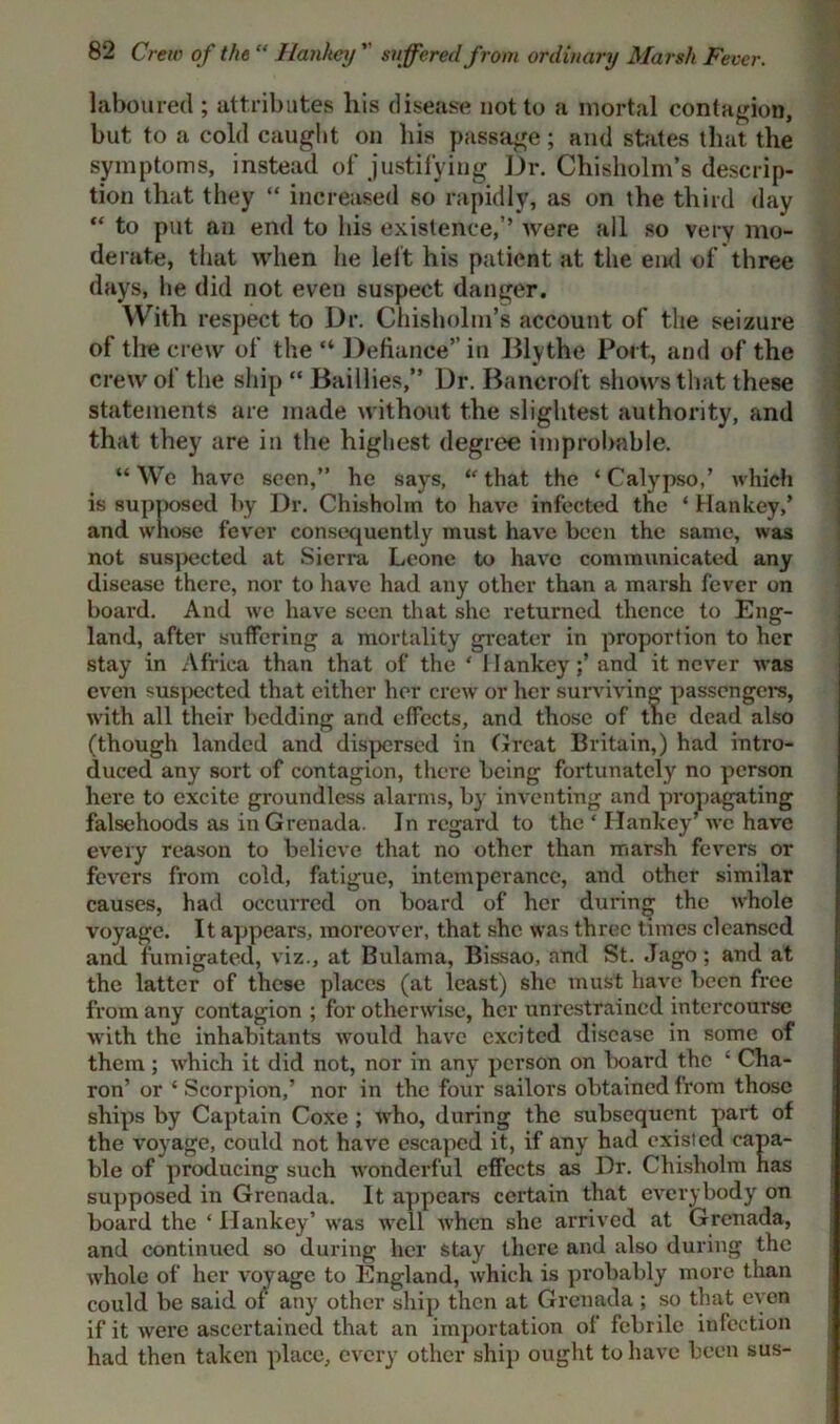 laboured ; attributes his disease not to a mortal contagion, but to a cold caught on his passage; and states that the symptoms, instead of justifying Dr. Chisholm’s descrip- tion that they “ increased so rapidly, as on the third day “ to put an end to his existence,’’ were all so very mo- derate, that when he left his patient at the end of three days, he did not even suspect danger. With respect to Dr. Chisholm’s account of the seizure of the crew of the “ Defiance” in Bly the Port, and of the crew of the ship “ Baillies,” Dr. Bancroft shows that these statements are made without the slightest authority, and that they are in the highest degree improbable. “ We have seen,” he says, “ that the ‘ Calypso,’ which is supposed by Dr. Chisholm to have infected the ‘ Hankey,’ and whose fever consequently must have been the same, was not suspected at Sierra Leone to have communicated any disease there, nor to have had any other than a marsh fever on board. And we have seen that she returned thence to Eng- land, after suffering a mortality greater in proportion to her stay in Africa than that of the ‘ Hankey;’ and it never was even suspected that either her crew or her surviving passengers, with all their bedding and effects, and those of the dead also (though landed and dispersed in Great Britain,) had intro- duced any sort of contagion, there being fortunately no person here to excite groundless alarms, by inventing and propagating falsehoods as in Grenada. In regard to the ‘ Hankey’ we have every reason to believe that no other than marsh fevers or fevers from cold, fatigue, intemperance, and other similar causes, had occurred on board of her during the whole voyage. It appears, moreover, that she was three times cleansed and fumigated, viz., at Bulama, Bissao, and St. Jago; and at the latter of these places (at least) she must have been free from any contagion ; for otherwise, her unrestrained intercourse with the inhabitants would have excited disease in some of them; which it did not, nor in any person on board the ‘ Cha- ron’ or ‘ Scorpion,’ nor in the four sailors obtained from those ships by Captain Coxe ; who, during the subsequent part of the voyage, could not have escaped it, if any had existed capa- ble of producing such wonderful effects as Dr. Chisholm has supposed in Grenada. It appears certain that everybody on board the ‘ Hankey’ was well when she arrived at Grenada, and continued so during her stay there and also during the whole of her voyage to England, which is probably more than could be said of any other ship then at Grenada ; so that even if it were ascertained that an importation of febrile infection had then taken place, every other ship ought to have been sus-