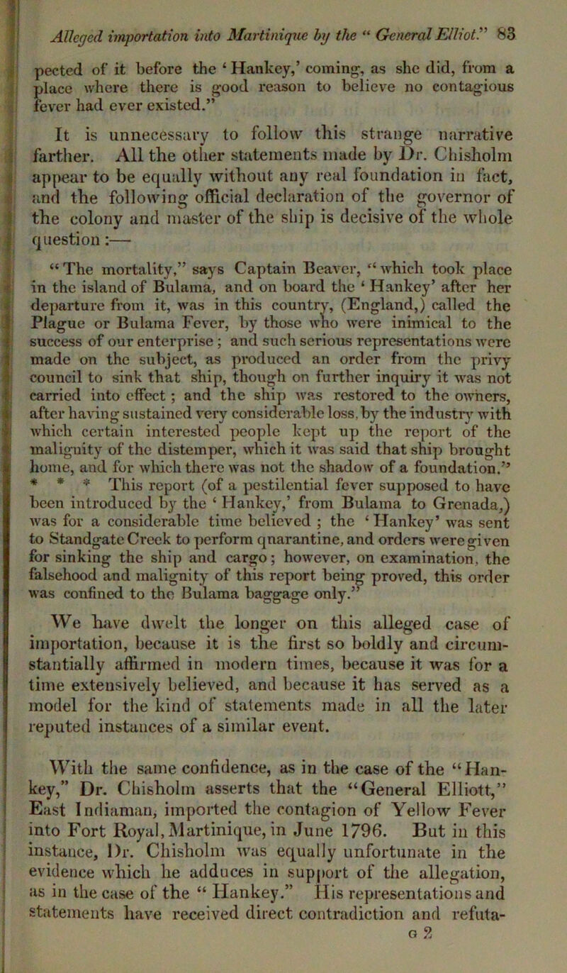 pected of it before the ‘ Hankey,’ coming1, as she did, from a place where there is good reason to believe no contagious fever had ever existed.” It is unnecessary to follow this strange narrative farther. All the other statements made by Dr. Chisholm appear to be equally without any real foundation in fact, and the following official declaration of the governor of the colony and master of the ship is decisive of the whole question:— “ The mortality,” says Captain Beaver, “ which took place in the island of Bulama, and on board the ‘ Hankey’ after her (departure from it, was in this country, (England,) called the Plague or Bulama Fever, by those who were inimical to the success of our enterprise ; and such serious representations were made on the subject, as produced an order from the privy- council to sink that ship, though on further inquiry it was not carried into effect; and the ship was restored to the owners, after having sustained very considerable loss, by the industry with which certain interested people kept up the report of the malignity of the distemper, which it was said that ship brought home, and for which there was not the shadow of a foundation.” * * * This report (of a pestilential fever supposed to have been introduced by the ‘ Hankey,’ from Bulama to Grenada,) was for a considerable time believed ; the ‘ Hankey’ was sent to Standgate Creek to perform qnarantine, and orders were given for sinking the ship and cargo; however, on examination, the falsehood and malignity of this report being proved, this order was confined to the Bulama baggage only.” We have dwelt the longer on this alleged case of importation, because it is the first so boldly and circum- stantially affirmed in modern times, because it was for a time extensively believed, and because it has served as a model for the kind of statements made in all the later reputed instances of a similar event. With the same confidence, as in the case of the “Han- key,” Dr. Chisholm asserts that the “General Elliott,” East Indiaman, imported the contagion of Yellow Fever into Fort Royal, Martinique, in June 1796. But in this instance, Dr. Chisholm was equally unfortunate in the evidence which he adduces in support of the allegation, as in the case of the “ Hankey.” His representations and statements have received direct contradiction and refuta- g 2 i
