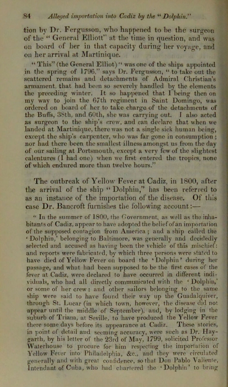 tion by Dr. Fergusson, who happened to he the surgeon of the “ General Elliott” at the time in question, and was on board of her in that capacity during her voyage, and on her arrival at Martinique. “ This” (the General Elliot) “ was one of the ships appointed in the spring of 1796,” says Ur. Fergusson, “ to take out the scattered remains and detachments of Admiral Christian’s armament, that had been so severely handled by the elements the preceding winter. It so happened that 1 being then on my way to join the 67th regiment in Saint Domingo, was ordered on board of her to take charge of the detachments of the Bud’s, 38th, and 60th, she was carrying out. I also acted as surgeon to the ship’s crew, and can declare that when we landed at Martinique, there was not a single sick human being, except the ship’s carpenter, who was far gone in consumption ; nor had there been the smallest illness amongst us from the day of our sailing at Portsmouth, except a very few of the slightest calentures (1 had one) when we first entered the tropics, none of which endured more than twelve hours.” The outbreak of Yellow Fever at Cadiz, in 1800, after the arrival of the ship “ Dolphin,” has been referred to as an instance of the importation of the disease. Of this case Dr. Bancroft furnishes the following account:— “ In the summer of 1800, the Government, as well as the inha- bitants of Cadiz, appear to have adopted the belief of an importation of the supposed contagion from America ; and a ship called the * Dolphin,’ belonging to Baltimore, was generally and decidedly selected and accused as having been the vehicle of this mischief: and reports were fabricated, by which three persons were stated to have died of Yellow Fever on hoard the ‘Dolphin’ during her passage, and what had been supposed to be the first cases of the fever at Cadiz, were declared to have occurred in different indi- viduals, who had all directly communicated with the * Dolphin,’ or some of her crew : and other sailors belonging to the same ship were said to have found their way up the Guadalquiver, through St. Lucar (in which town, however, the disease did nor appear until the middle of September), and, by lodging in ihe suburb of Triana, at Seville, to have produced the Yellow Fever there some days before its appearance at Cadiz. These stories, in point of detail and seeming accuracy, were such as Dr. Hay- garth, by his letter of the 23rd of May, 1799, solicited Professor Waterhouse to procure for him respecting the importation of Yellow Fever into Philadelphia, &c., and they were circulated generally and with great confidence, so that Don Pablo Valiente, Intendant of Cuba, who had chartered the ‘Dolphin’ to bring