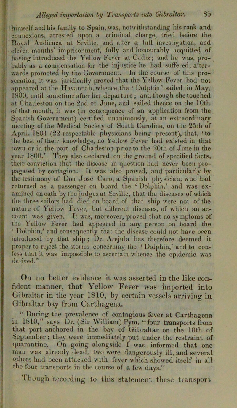 Alleged importation bg Transports into Gibraltar. 1!. connexions, arrested upon a criminal charge, tried before the Royal Audienza at Seville, and after a full investigation, and f eleven months’ imprisonment, fully and honourably acquitted of having introduced the Yellow Fever at Cadiz; and he was, pro- bably as a compensation for the injustice he had suffered, after- wards promoted by the Government. In the course of this pro- secution, it was juridically proved that the Yellow Fever had not appeared at the Havannah, whence the ‘ Dolphin’ sailed in May, 1800, until sometime after her departure ; and though she touched at Charleston on the 2nd of June, and sailed thence on the 10th of that month, it was (in consequence of an application from the Spanish Government) certified unanimously, at an extraordinary meeting of the Medical Society of South Carolina, on the 25th of April, 1801 (22 respectable physicians being present), that, ‘to the best of their knowledge, no Yellow Fever had existed in that town or in the port of Charleston prior to the 20th of June in the year 1800.’ They also declared, on the ground of specified facts, their conviction that the disease in question had never been pro- pagated by contagion. It was also proved, and particularly by the testimony of Don Jose Caro, a Spanish physician, who had returned as a passenger on board the ‘ Dolphin,’ and was ex- amined on oath by the judges at Seville, that the diseases of which the three sailors had died on board of that ship were not. of the nature of Yellow Fever, but different diseases, of which an ac- count was given. It was, moreover, proved that no symptoms of the Yellow Fever had appeared in any person on board the ‘ Dolphin,’ and consequently that the disease could not have been introduced by that ship ; Dr. Arejula has therefore deemed it proper to reject the stories concerning the ‘ Dolphin,’ and to con- fess that it was impossible to ascertain whence the epidemic was derived.” On no better evidence it was asserted in the like con- fident manner, that Yellow Fever was imported into Gibraltar in the year 1810, by certain vessels arriving in Gibraltar bay from Carthagena. “ During the prevalence of contagious fever at Carthagena in 1810, says Dr. (Sir William) Pym, “four transports from that port anchored in the bay of Gibraltar on the 10th of September; they were immediately put under the restraint of quarantine. On going alongside 1 was informed that one man was already dead, two were dangerously ill, and several others had been attacked with fever which showed itself in all the four transports in the course of a few days.” rl hough according to this statement these transport