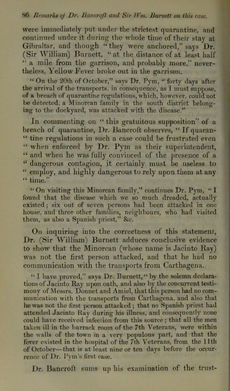 were immediately put under the strictest quarantine, and continued under it during the whole time of their stay at Gibraltar, and though “ they were anchored,” says Dr. (Sir William) Burnett, “ at the distance of at least half “ a mile from the garrison, and probably more,” never- theless, Yellow Fever broke out in the garrison. “ On the 20th of October,” says Dr. Pym, “ forty days after the arrival of the transports, in consequence, as I must suppose, of a breach of quarantine regulations, which, however, could not be detected, a Minorcan familv in the south district belong- mg to the dockyard, was attacked with the disease.” In commenting on “ this gratuitous supposition” of a breach of quarantine, Dr. Bancroft observes, “ If quaran- “ tine regulations in such a case could be frustrated even “ when enforced by Dr. Pym as their superintendent, “ and when he was fully convinced of the presence of a “ dangerous contagion, it certainly must be useless to “ employ, and highly dangerous to rely upon them at any “ time.” “ On visiting this Minorcan family,” continues Dr. Pym, u I found that the disease which we so much dreaded, actually existed; six out of seven persons had been attacked in one house, and three other families, neighbours, who had visited them, as also a Spanish priest,” See. On inquiring into the correctness of this statement, Dr. (Sir William) Burnett adduces conclusive evidence to show that the Minorcan (whose name is Jacinto Kay) was not the first person attacked, and that he had no communication with the transports from Carthagena. “ I have proved,” says Dr. Burnett,‘‘by the solemn declara- tions of Jacinto Ray upon oath, and also by the concurrent testi- mony of Messrs. Donnet and Amiel, that this person had no com- munication with the transports from Carthagena, and also that he was not the first person attacked ; that no Spanish priest had attended Jacinto Ray during his illness, and consequently none could have received infection from this source; that all the men taken ill in the barrack room of the 7th Veterans, were within the walls of the town in a very populous part, and that the fever existed in the hospital of the 7th Veterans, from the 11th of October—that is at least nine or ten days before the occur- rence of Dr. Pym’s first case. Dr. Bancroft sums up his examination of the trust-