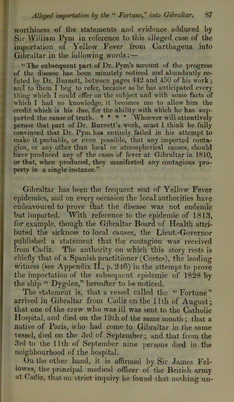 worthiness of the statements and. evidence adduced by Sir William Pym in reference to this alleged case of the importation of Yellow Fever from Carthagena into Gibraltar in the following words:— “ The subsequent part of Dr. Pym’s account of the progress of the disease has been minutely noticed and abundantly re- futed by Dr. Burnett, between pages 442 and 450 of his work ; and to them I beg to refer, because as he has anticipated every thing which I could offer on the subject and with some facts of which I had no knowledge, it becomes me to allow him the credit which is his due, for the ability with which he has sup- ported the cause of truth. * * * * Whoever will attentively peruse that part of Dr. Burnett’s w'ork, must I think be fully convinced that Dr. Pym has entirely failed in his attempt to make it probable, or even possible, that any imported conta- fgion, or any other than local or atmospherical causes, should have produced any of the cases of fever at Gibraltar in 1810, or that, when produced, they manifested any contagious pro- perty in a single instance.” Gibraltar has been the frequent seat of Yellow Fever epidemics, and on every occasion the local authorities have endeavoured to prove that the disease was not endemic but imported. With reference to the epidemic of 1813, for example, though the Gibraltar Board of Health attri- buted the sickness to local causes, the Lieut.-Governor published a statement that the contagion was received from Cadiz. The authority on which this story rests is chiefly that of a Spanish practitioner (Cortes), the leading witness (see Appendix II., p. 246) in the attempt to prove the importation of the subsequent epidemic of 1828 by the ship “ Dygden,” hereafter to be noticed. The statement is, that a vessel called the “ Fortune ” arrived in Gibraltar from Cadiz on the 11th of August; that one of the crew who was ill was sent to the Camolic Hospital, and died on the 19th of the same month ; that a native of Paris, who had come to Gibraltar in the same vessel, died on the 3rd of September; and that from the 3rd to the 11th of September nine persons died in the neighbourhood of the hospital. On the other hand, it is affirmed by Sir James Fel- lowes, the principal medical officer of the British army at Cadiz, that on strict inquiry he found that nothing un-
