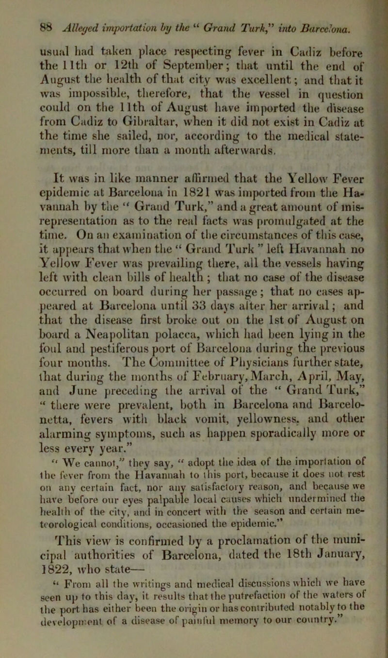 usual had taken place respecting fever in Cadiz before the 11 tli or 12th of September; that until the end of August the health of that city was excellent; and that it was impossible, therefore, that the vessel in question could on the 11th of August have imported the disease from Cadiz to Gibraltar, when it did not exist in Cadiz at the time she sailed, nor, according to the medical state- ments, till more than a month afterwards. It was in like manner affirmed that the Yellow Fever epidemic at Barcelona in 1821 was imported from the Ha- vannah by the “ Grand Turk,” and a great amount of mis- representation as to the real facts was promulgated at the time. On an examination of the circumstances of this case, it appears that when the “ Grand Turk ” left llavannah no Yellow Fever was prevailing there, all the vessels having left with clean hills of health ; that no case of the disease occurred on hoard during her passage; that no cases ap- peared at Barcelona until 33 days alter her arrival; and that the disease first broke out on the 1st of August on board a Neapolitan polacca, which had been lying in the foul and pestiferous port of Barcelona during the previous four months. The Committee of Physicians further shite, that during the months of February,March, April, May, and June preceding the arrival of the “ Grand Turk,” “ there were prevalent, both in Barcelona and Barcelo- netta, fevers with black vomit, yellowness, and other alarming symptoms, such as happen sporadically more or less every year.” “ We cannot,” they say, “ adopt the idea of the importation of the fever from the llavannah to this port, because it does not rest on any certain fact, nor any satisfactory reason, and because we have before our eyes palpable local causes which undermined the health of the city, and in concert with the season and certain me- teorological conditions, occasioned the epidemic.” This view is confirmed by a proclamation of the muni- cipal authorities of Barcelona, dated the 18th January, 1822, who state— “ From all the writings and medical discussions which we have seen up to this day, it results that the putrefaction of the waters of the port has either been the origin or has contributed notably to the development of a disease of painful memory to our country.”