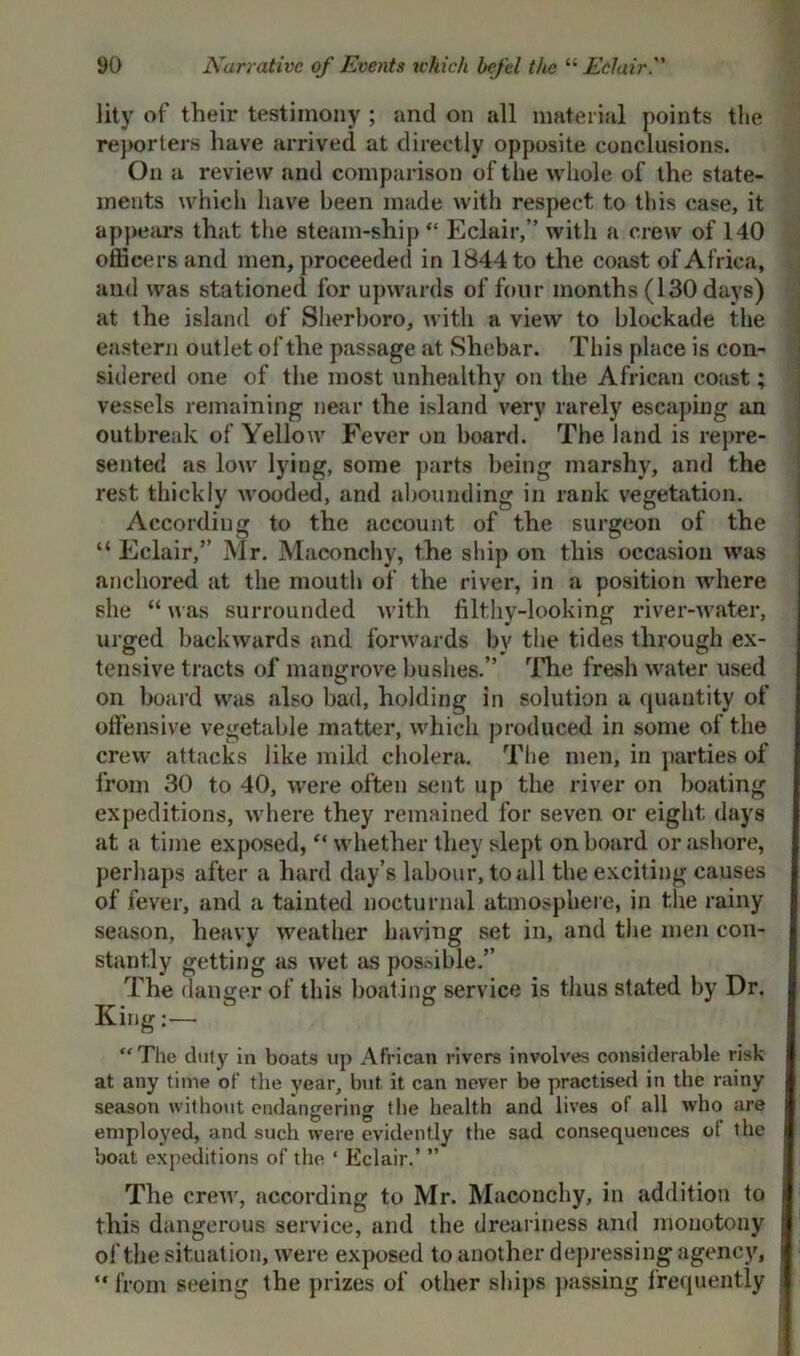 lity of their testimony ; and on all material points the reporters have arrived at directly opposite conclusions. On a review and comparison of the whole of the state- ments which have been made with respect to this case, it appears that the steam-ship “ Eclair,” with a crew of 140 officers and men, proceeded in 1844 to the coast of Africa, and was stationed for upwards of four months (130 days) at the island of Sherboro, with a view to blockade the eastern outlet of the passage at Shebar. This place is con- sidered one of the most unhealthy on the African coast; vessels remaining near the island very rarely escaping an outbreak of Yellow Fever on board. The land is repre- sented as low lying, some parts being marshy, and the rest thickly wooded, and abounding in rank vegetation. According to the account of the surgeon of the “Eclair,” Mr. Maconchy, the ship on this occasion was anchored at the mouth of the river, in a position where she “ was surrounded with filthy-looking river-water, urged backwards and forwards by the tides through ex- tensive tracts of mangrove bushes.” The fresh water used on board was also bad, holding in solution a quantity of offensive vegetable matter, which produced in some of the crew attacks like mild cholera. The men, in parties of from 30 to 40, were often sent up the river on boating expeditions, where they remained for seven or eight days at a time exposed, “ whether they slept onboard or ashore, perhaps after a hard day’s labour, to all the exciting causes of fever, and a tainted nocturnal atmosphere, in the rainy season, heavy weather having set in, and the men con- stantly getting as wet as possible.” The danger of this boating service is thus stated by Dr. King:—  The duty in boats up African rivers involves considerable risk at any time of the year, but it can never be practised in the rainy season without endangering the health and lives of all who are employed, and such were evidently the sad consequences ot the boat expeditions of the ‘ Eclair.’ ” The crew, according to Mr. Maconchy, in addition to this dangerous service, and the dreariness and monotony of the situation, were exposed to another depressing agency, “ from seeing the prizes of other ships passing frequently