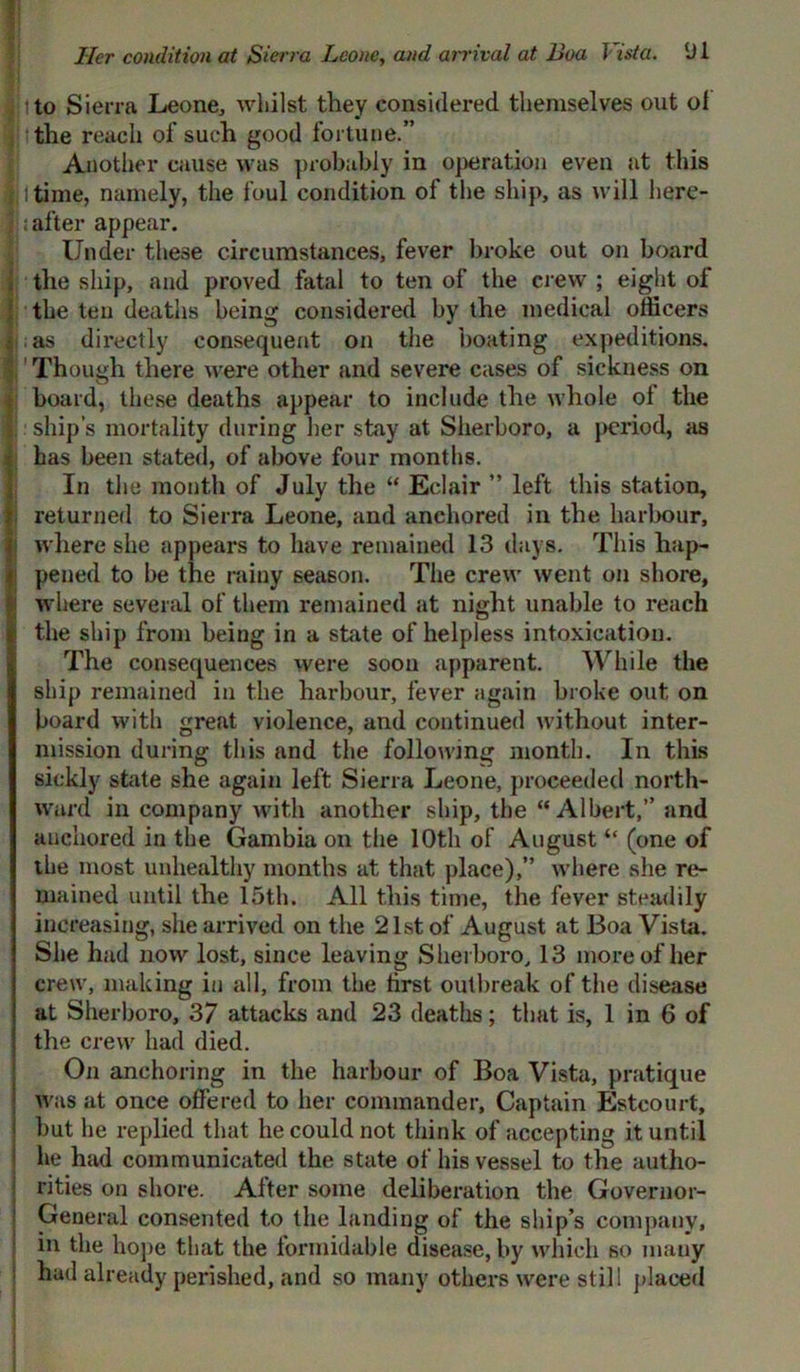 Her condition at Sierra Leone, and arrival at Boa Vista. (J 1 into Sierra Leone, whilst they considered themselves out ol . the reach of such good fortune.” Another cause was probably in operation even at this a I time, namely, the foul condition of the ship, as will here- after appear. Under these circumstances, fever broke out on board ; the ship, and proved fatal to ten of the crew ; eight of the ten deaths being considered by the medical officers ; as directly consequent on the boating expeditions. Though there were other and severe cases of sickness on board, these deaths appear to include the whole of the ship’s mortality during her stay at Sherboro, a period, as has been stated, of above four months. In the month of July the “ Eclair ” left this station, returned to Sierra Leone, and anchored in the harbour, where she appears to have remained 13 days. This hap- pened to be the rainy season. The crew went on shore, where several of them remained at night unable to reach the ship from being in a state of helpless intoxication. The consequences were soon apparent. While the ship remained in the harbour, fever again broke out on board with great violence, and continued without inter- mission during this and the following month. In this sickly state she again left Sierra Leone, proceeded north- ward in company with another ship, the “Albert,” and anchored in the Gambia on the 10th of August “ (one of the most unhealthy months at that place),” where she re- mained until the 15th. All this time, the fever steadily increasing, she arrived on the 21st of August at Boa Vista. She had now lost, since leaving Sherboro, 13 more of her crew, making in all, from the first outbreak of the disease at Sherboro, 37 attacks and 23 deaths; that is, 1 in 6 of the crew had died. On anchoring in the harbour of Boa Vista, pratique was at once offered to her commander, Captain Estcourt, but he replied that he could not think of accepting it until he had communicated the state of his vessel to the autho- rities on shore. After some deliberation the Governor- General consented to the landing of the ship’s company, in the hope that the formidable disease, by which so many had already perished, and so many others were still placed