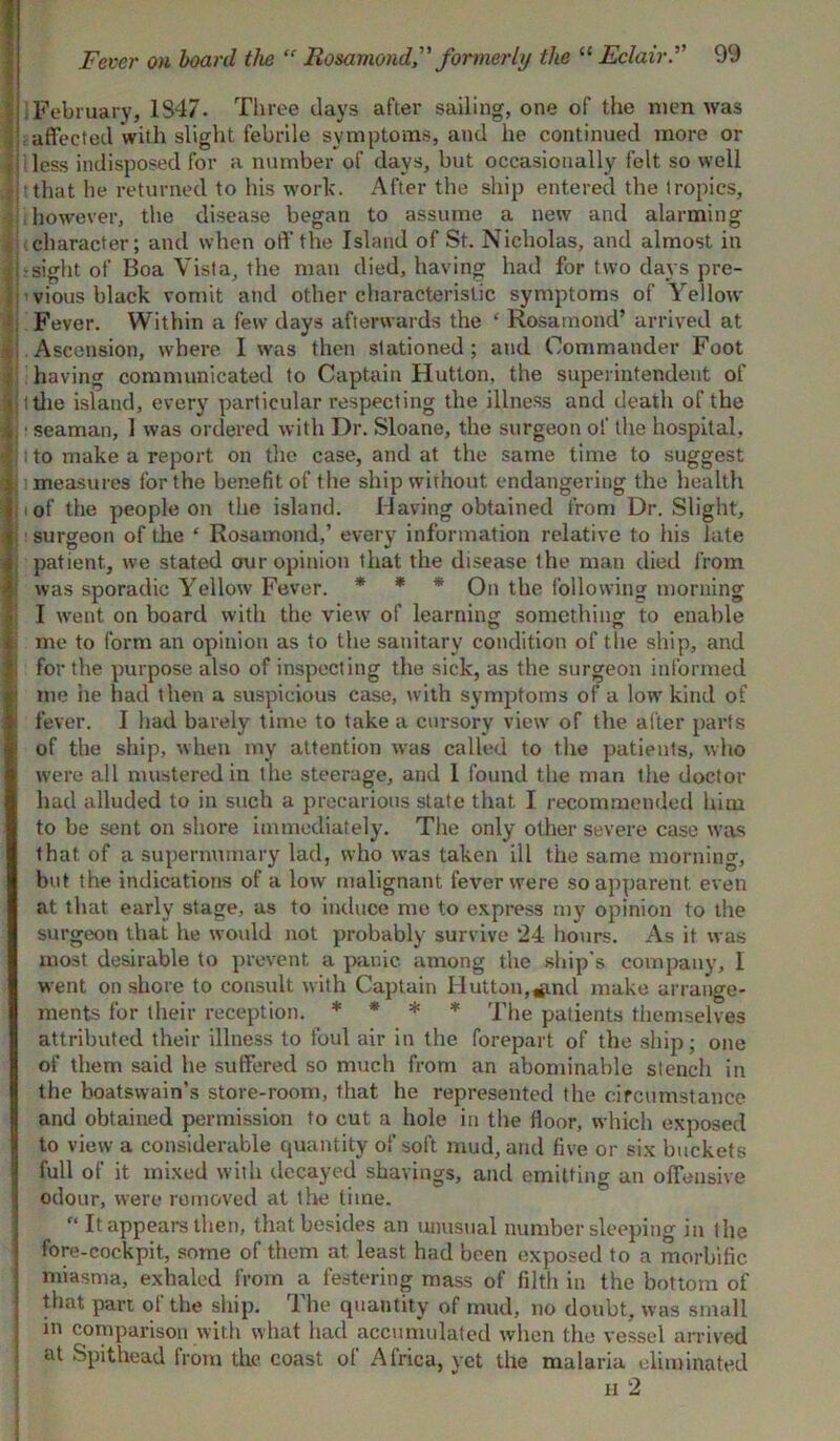 February, 1347. Three days after sailing, one of the men was affected with slight febrile symptoms, and he continued more or f] 1 less indisposed for a number of days, but occasionally felt so well | tthat he returned to his work. After the ship entered the tropics, however, the disease began to assume a new and alarming character; and when off the Island of St. Nicholas, and almost in i-sight of Boa Vista, the man died, having had for two days pre- ■vious black vomit and other characteristic symptoms of Yellow Fever. Within a few days afterwards the ‘ Rosamond’ arrived at - Ascension, where I was then stationed; and Commander Foot ■ having communicated to Captain Hutton, the superintendent of v (the island, every particular respecting the illness and death of the i ■ seaman, 1 was ordered with Dr. Sloane, the surgeon of the hospital, ij to make a report on the case, and at the same time to suggest 1; measures for the benefit of the ship without endangering the health i i of the people on the island. Having obtained from Dr. Slight, surgeon of the ‘ Rosamond,’ every information relative to his late , patient, we stated our opinion that the disease the man died from was sporadic Yellow Fever. * * * On the following morning I went on board with the view of learning something to enable j me to form an opinion as to the sanitary condition of the ship, and j j for the purpose also of inspecting the sick, as the surgeon informed i me he had then a suspicious case, with symptoms of a low kind of I fever. I had barely time to take a cursory view of the alter parts of the ship, when my attention was called to the patients, who were all mustered in the steerage, and 1 found the man the doctor had alluded to in such a precarious state that I recommended him to be sent on shore immediately. The only other severe case was that of a supernumary lad, who was taken ill the same morning, but the indications of a low malignant fever were so apparent even at that early stage, as to induce me to express my opinion to the surgeon that he wovdd not probably survive 24 hours. As it was most desirable to prevent a panic among the ship's company, I went on shore to consult with Captain Hutton,#nd make arrange- ments for their reception. * * * * The patients themselves attributed their illness to foul air in the forepart of the ship; one of them said he suffered so much from an abominable stench in the boatswain’s store-room, that he represented the circumstance and obtained permission to cut a hole in the floor, which exposed I to view a considerable quantity of soft mud, and five or six buckets full of it mixed with decayed shavings, and emitting an offensive odour, were removed at tire lime.  It appears then, that besides an unusual number sleeping in the fore-cockpit, some of them at least had been exposed to a morbific miasma, exhaled from a festering mass of filth in the bottom of that part of the ship. The quantity of mud, no doubt, was small in comparison with what had accumulated when the vessel arrived at Spithead from the coast of Africa, vet the malaria eliminated ii 2