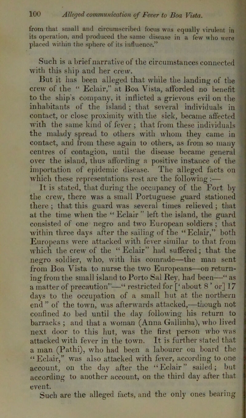from that small and circumscribed focus was equally virulent in its operation, and produced the same disease in a few who were placed within the sphere of its influence.” Such is a brief narrative of the circumstances connected with this ship and her crew. But it has been alleged that while the landing of the crew of the “ Eclair,” at Boa Vista, afforded no benefit to the ship's company, it inflicted a grievous evil on the inhabitants of the island ; that several individuals in contact, or close proximity with the sick, became affected Avith the same kind of fever ; that from these individuals ’ the malady spread to others with whom they came in contact, and from these again to others, as from so many centres of contagion, until the disease became general over the island, thus affording a positive instance of the importation of epidemic disease. The alleged facts on which these representations rest are the following:— It is stated, that during the occupancy of the Fort by the crew, there was a small Portuguese guard stationed there ; that this guard was several times relieved ; that at the time when the “ Eclair ” left the island, the guard consisted of one negro and two European soldiers ; that within three days after the sailing of the “Eclair,” both Europeans were attacked with fever similar to that from which the crew of the “Eclair” had suffered; that the negro soldier, who, with his comrade—the man sent from Boa Vista to nurse the two Europeans—on return- ing from the small island to Porto Sal Rey, had been—“ as a matter of precaution”—“ restricted for [‘ about 8 ’ or] 17 days to the occupation of a small hut at the northern end ” of the town, was afterwards attacked,—though not confined to bed until the day following his return to barracks ; and that a woman (Anna Gallinha), who lived next door to this hut, was the first person who was attacked with fever in the town. It is further stated that a man (Pathi), who had been a labourer on board the “Eclair,” was also attacked with fever, according to one account, on the day after the “Eclair” sailed; but according to another account, on the third day after that event. Such are the alleged facts, and the only ones bearing