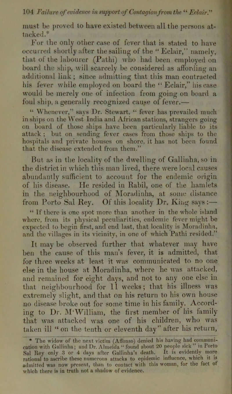 must be proved to have existed between all the persons at- tacked* For the only otlier case of fever that is stated to have occurred shortly after the sailing of the “ Eclair,” namely, that of the labourer (Pathi) who had been employed on board the ship, will scarcely be considered as affording an additional link; since admitting that this man contracted his fever while employed on board the “ Eclair,” his case would be merely one of infection from going on board a foul ship, a generally recognized cause of fever.— “ Whenever,” says Dr. Stewart, “ fever has prevailed much in ships on the West India and African stations, strangers going on board of those ships have been particularly liable to its attack ; but on sending fever cases from those ships to the hospitals and private houses on shore, it has not been found that the disease extended from them.” But as in the locality of the dwelling of Cfallinha, so in the district in which this man lived, there were local causes abundantly sufficient to account for the endemic origin of his disease. lie resided in Rahil, one of the hamlets in the neighbourhood of Moradinha, at some distance from Porto Sal Rey. Of this locality Dr. King says :— “ If there is one spot more than another in the whole island where, from its physical peculiarities, endemic fever might be expected to begin first, and end last, that locality is Moradinha, and the villages in its vicinity, in one of which Pathi resided.” It may be observed further that whatever may have ben the cause of this man’s fever, it is admitted, that for three weeks at least it was communicated to no one else in the house at Moradinha, where he was attacked, and remained for eight days, and not to any one else in that neighbourhood for 11 weeks; that his illness was extremely slight, and that on his return to his own house no disease broke out for some time in his family. Accord- ing to Dr. M'William, the first member ol his family that was attacked was one of his children, who was taken ill “ on the tenth or eleventh day” after his return, * The widow of the next victim (Affonso) denied his having had communi- cation with Gallinha; and Dr. Almeida “ found about 20 people sick ” in Porto Sal Rey only 3 or 4 days after Gallinha’s death. It is evidently more rational to ascribe these numerous attacks to epidemic influence, which it i3 admitted was now present, than to contact with this woman, for the fact of which there is in truth not a shadow of evidence.