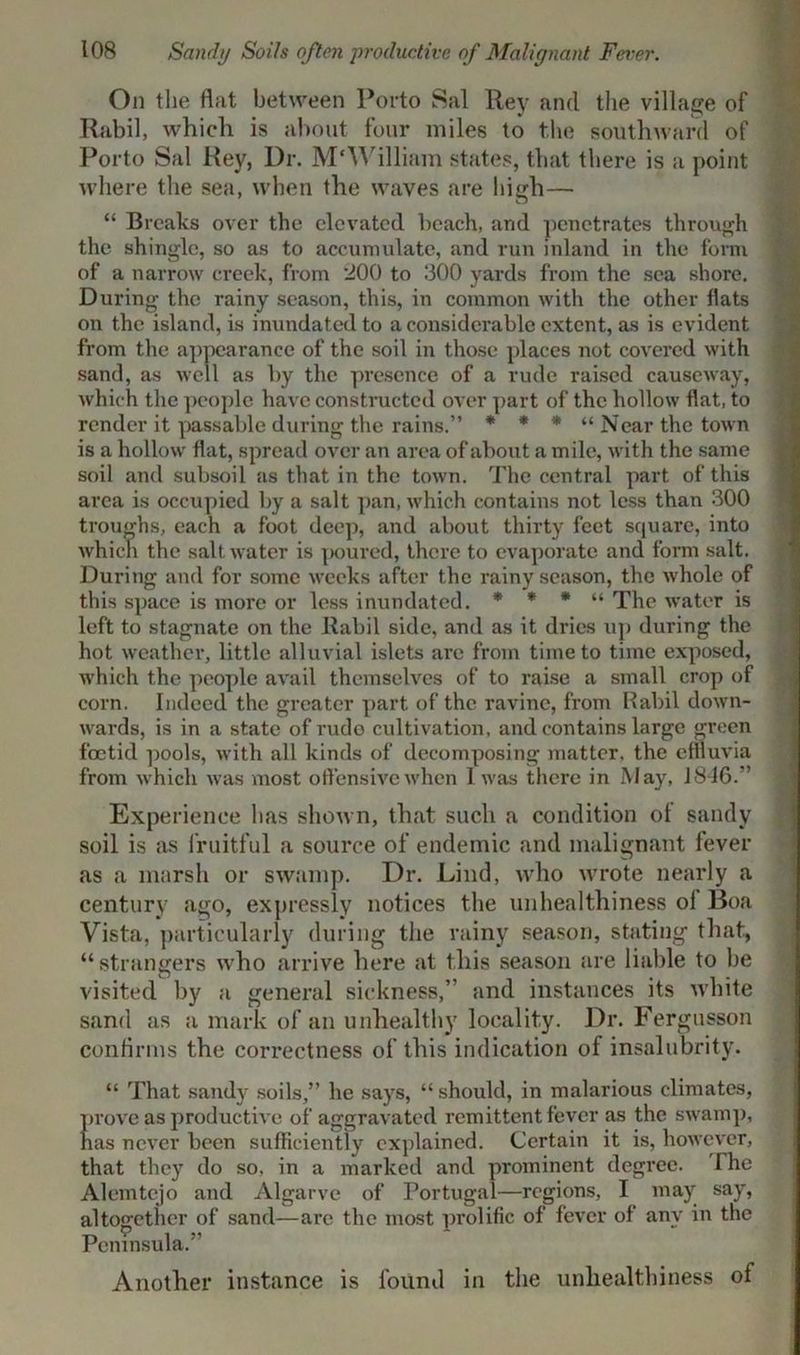 On the flat between Porto Sal Rey and the village of Rabil, which is about four miles to the southward of Porto Sal Rey, Dr. M'William states, that there is a point where the sea, when the waves are high—• “ Breaks over the elevated beach, and penetrates through the shingle, so as to accumulate, and run inland in the form of a narrow creek, from 200 to 300 yards from the sea shore. During the rainy season, this, in common with the other flats on the island, is inundated to a considerable extent, as is evident from the appearance of the soil in those places not covered with sand, as well as by the presence of a rude raised causeway, which the people have constructed over part of the hollow flat, to render it passable during the rains.” * * * “Near the town is a hollow flat, spread over an area of about a mile, with the same soil and subsoil as that in the town. The central part of this area is occupied by a salt pan, which contains not less than 300 troughs, each a foot deep, and about thirty feet square, into which the saltwater is poured, there to evaporate and form salt. During and for some weeks after the rainy season, the whole of this space is more or less inundated. * * * “ The water is left to stagnate on the Rabil side, and as it dries up during the hot weather, little alluvial islets are from time to time exposed, which the people avail themselves of to raise a small crop of corn. Indeed the greater part of the ravine, from Rabil down- wards, is in a state of rudo cultivation, and contains large green foetid pools, with all kinds of decomposing matter, the effluvia from which was most offensive when 1 was there in May, J 846.” Experience has shown, that such a condition ot sandy soil is as fruitful a source of endemic and malignant fever as a marsh or swamp. Dr. Lind, who wrote nearly a century ago, expressly notices the unhealthiness ol Boa Vista, particularly during the rainy season, stating that, “strangers who arrive here at this season are liable to be visited by a general sickness,” and instances its white sand as a mark of an unhealthy locality. Dr. Fergusson confirms the correctness of this indication of insalubrity. “ That sandy soils,” he says, “ should, in malarious climates, prove as productive of aggravated remittent fever as the swamp, has never been sufficiently explained. Certain it is, however, that they do so. in a marked and prominent degree. The Alemtejo and Algarve of Portugal—regions, I may say, altogether of sand—are the most prolific of fever of any in the Peninsula.” Another instance is found in the unliealthiness of