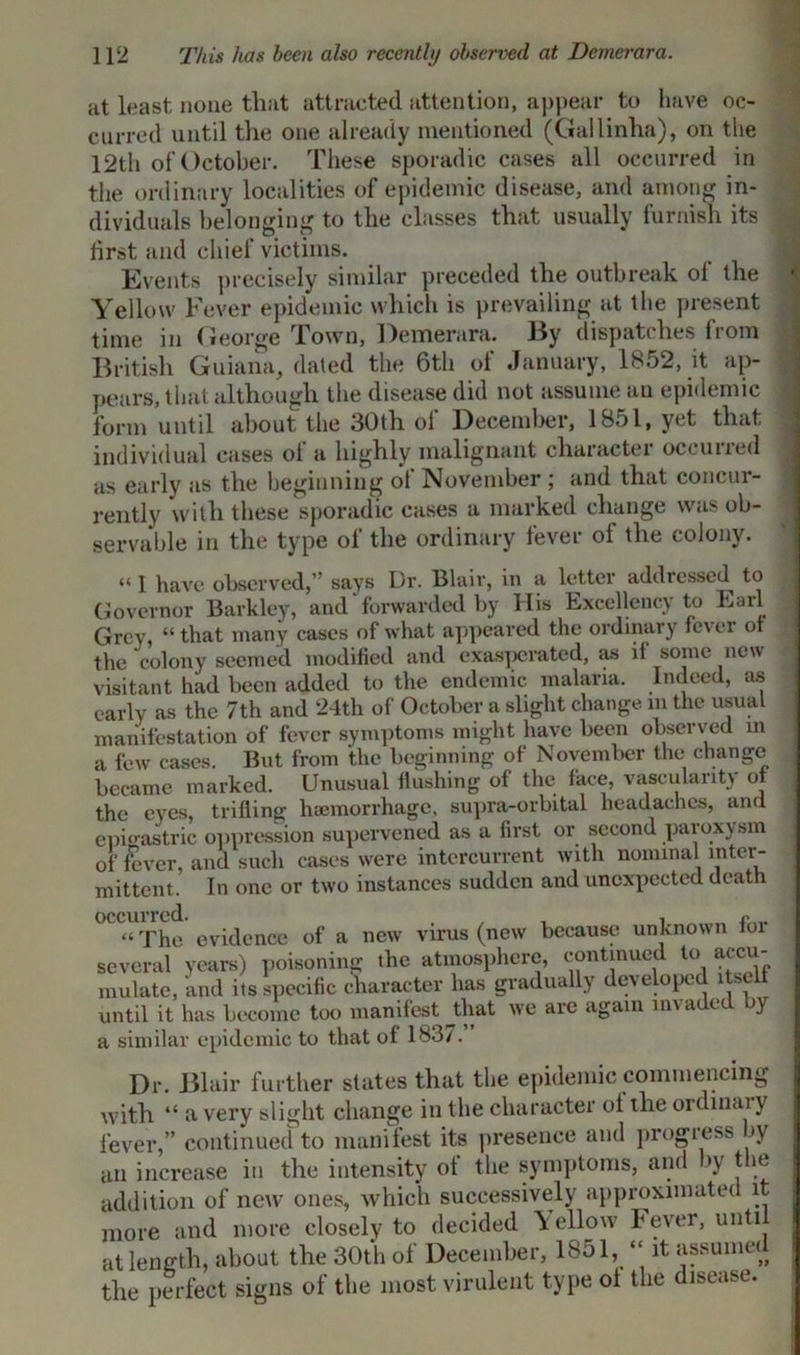 at least none that attracted attention, appear to have oc- curred until the one already mentioned (Gallinha), on the 12th of October. These sporadic cases all occurred in the ordinary localities of epidemic disease, and among in- dividuals belonging to the classes that usually furnish its first and chief victims. Events precisely similar preceded the outbreak ol the Yellow Fever epidemic which is prevailing at the present time in George Town, Demerara. By dispatches from British Guiana, dated the 6th of January, 1852, it ap- pears, that although the disease did not assume an epidemic form until about the 30th of December, 1851, yet that individual cases ol a highly malignant character occuiied as early as the beginning ol November ; and that concur- rently with these sporadic cases a marked change was ob- servable in the type of the ordinary fever of the colony. I have observed,’ says Dr. Blair, in a letter addiessed to Governor Barkley, and forwarded by His Excellency to Earl Grey, “ that many cases of what appeared the ordinary fcvei ot the colony seemed modified and exasperated, as if some new visitant had been added to the endemic malaria. Indeed, as early as the 7th and 24th of October a slight change m the usual manifestation of fever symptoms might have been observed in a few cases. But from the beginning of November the* change became marked. Unusual flushing of the face, vascularity ot the eyes, trifling haemorrhage, supra-orbital headaches, and epigastric oppression supervened as a first or second paroxysm of fever, and such cases were intercurrent with nominal inter- mittent. In one or two instances sudden and unexpected death °CC“ The evidence of a new virus (new because unknown for several years) poisoning the atmosphere, continued to accu- mulate, and its specific character has gradually de^ eloped itself until it has become too manifest Jthat we are again invaded by a similar epidemic to that of 183/. Dr. Blair further states that the epidemic commencing with “ a very slight change in the character ot the ordinaly fever,” continued to manifest its presence and progress by an increase in the intensity of the symptoms, and by the addition of new ones, which successively approximated it more and more closely to decided bellow Fever, unti at length, about the 30th of December, 1851, “ it assumed the perfect signs of the most virulent type ot the disease.