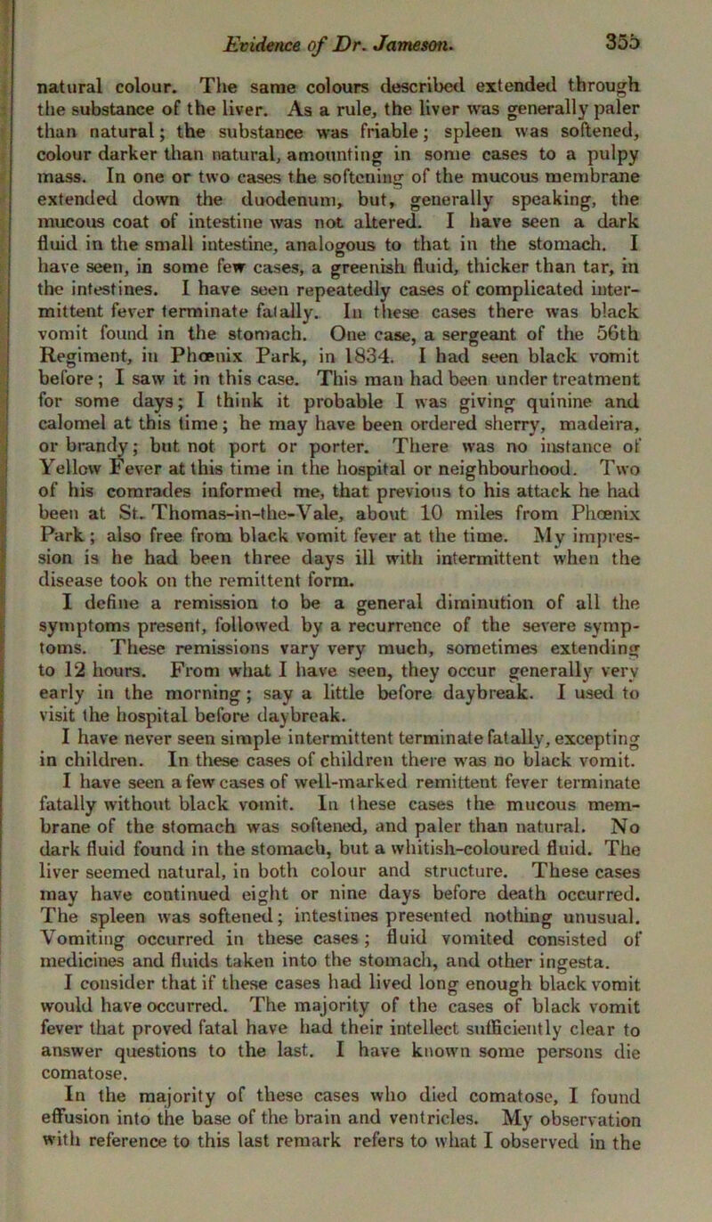 natural colour. The same colours described extended through the substance of the liver. As a rule, the liver was generally paler than natural; the substance was friable; spleen was softened, colour darker than natural, amounting in some cases to a pulpy mass. In one or two cases the softening of the mucous membrane extended down the duodenum, but, generally speaking, the mucous coat of intestine was not altered. I have seen a dark fluid in the small intestine, analogous to that in the stomach. I have seen, in some few cases, a greenish fluid, thicker than tar, in the intestines. I have seen repeatedly cases of complicated inter- mittent fever terminate fatally. In these cases there was black vomit found in the stomach. One case, a sergeant of the 56th Regiment, in Phoenix Park, in 1834. I had seen black vomit before: I saw it in this case. This man had been under treatment for some days; I think it probable I was giving quinine and calomel at this time; he may have been ordered sherry, madeira, or brandy; but not port or porter. There was no instance of Yellow Fever at this time in the hospital or neighbourhood. Two of his comrades informed me, that previous to his attack he had been at St. Thomas-in-the-Vale, about 10 miles from Phoenix Park ; also free from black vomit fever at the time. My impres- sion is he had been three days ill with intermittent when the disease took on the remittent form. I define a remission to be a general diminution of all the symptoms present, followed by a recurrence of the severe symp- toms. These remissions vary very much, sometimes extending to 12 hours. From what I have seen, they occur generally very early in the morning ; say a little before daybreak. I used to visit the hospital before daybreak. I have never seen simple intermittent terminate fatally, excepting in children. In these cases of children there was no black vomit. I have seen a few cases of well-marked remittent fever terminate fatally without black vomit. In these cases the mucous mem- brane of the stomach was softened, and paler than natural. No dark fluid found in the stomach, but a whitish-coloured fluid. The liver seemed natural, in both colour and structure. These cases may have continued eight or nine days before death occurred. The spleen was softened; intestines presented nothing unusual. Vomiting occurred in these cases; fluid vomited consisted of medicines and fluids taken into the stomach, and other ingesta. I consider that if these cases had lived long enough black vomit would have occurred. The majority of the cases of black vomit fever that proved fatal have had their intellect sufficiently clear to answer questions to the last. I have known some persons die comatose. In the majority of these cases who died comatose, I found effusion into the base of the brain and ventricles. My observation with reference to this last remark refers to what I observed in the