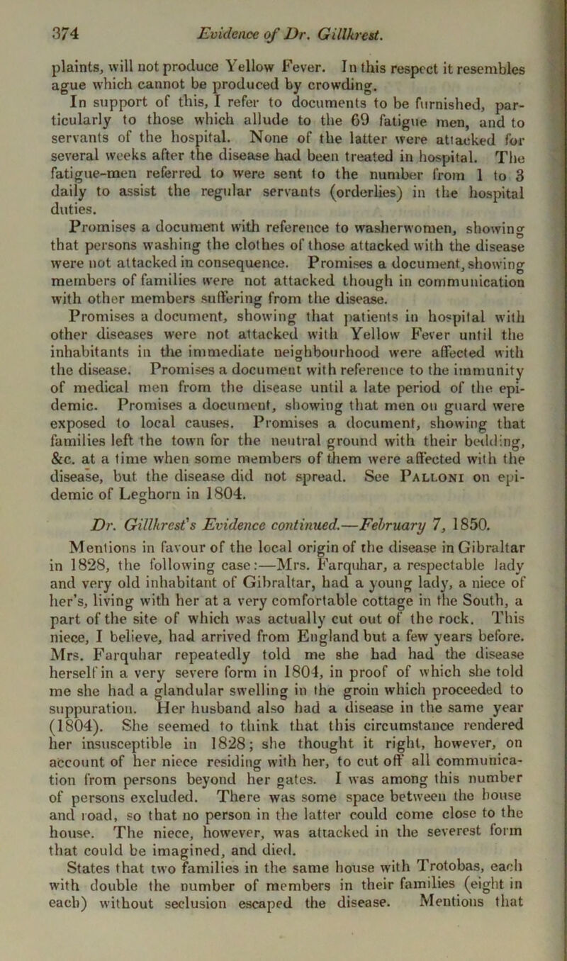 plaints, will not produce Yellow Fever. In this respect it resembles ague which cannot be produced by crowding. In support of this, I refer to documents to be furnished, par- ticularly to those which allude to the 69 fatigue men, and to servants of the hospital. None of the latter were attacked for several weeks after the disease had been treated in hospital. The fatigue-men referred to were sent to the number from 1 to 3 daily to assist the regular servants (orderlies) in the hospital duties. Promises a document with reference to washerwomen, showing that persons washing the clothes of those attacked with the disease were not attacked in consequence. Promises a document, showing members of families were not attacked though in communication with other members suffering from the disease. Promises a document, showing that patients in hospital with other diseases were not attacked with Yellow Fever until the inhabitants in the immediate neighbourhood were affected with the disease. Promises a document with reference to the immunity of medical men from the disease until a late period of the epi- demic. Promises a document, showing that men on guard were exposed to local causes. Promises a document, showing that families left the town for the neutral ground with their bedding, &c. at a time when some members of them were affected with the disease, but the disease did not spread. See Pali.oni on epi- demic of Leghorn in 1804. Dr. Gillhrcst's Evidence continued.—February 7, 1850. Mentions in favour of the local originof the disease in Gibraltar in 1828, the following case:—Mrs. Farquhar, a respectable iady and very old inhabitant of Gibraltar, had a young lady, a niece of her’s, living with her at a very comfortable cottage in the South, a part of the site of which was actually cut out of the rock. This niece, I believe, had arrived from England but a few years before. Mrs. Farquhar repeatedly told me she had had the disease herself in a very severe form in 1801, in proof of which she told me she had a glandular swelling in the groin which proceeded to suppuration. Her husband also had a disease in the same year (1804). She seemed to think that this circumstance rendered her insusceptible in 1828; she thought it right, however, on account of her niece residing with her, to cut oft all communica- tion from persons beyond her gates. I was among this number of persons excluded. There was some space between the house and road, so that no person in the latter could come close to the house. The niece, however, was attacked in the severest form that could be imagined, and died. States that two families in the same house with Trotobas, each with double the number of members in their families (eight in each) without seclusion escaped the disease. Mentions that