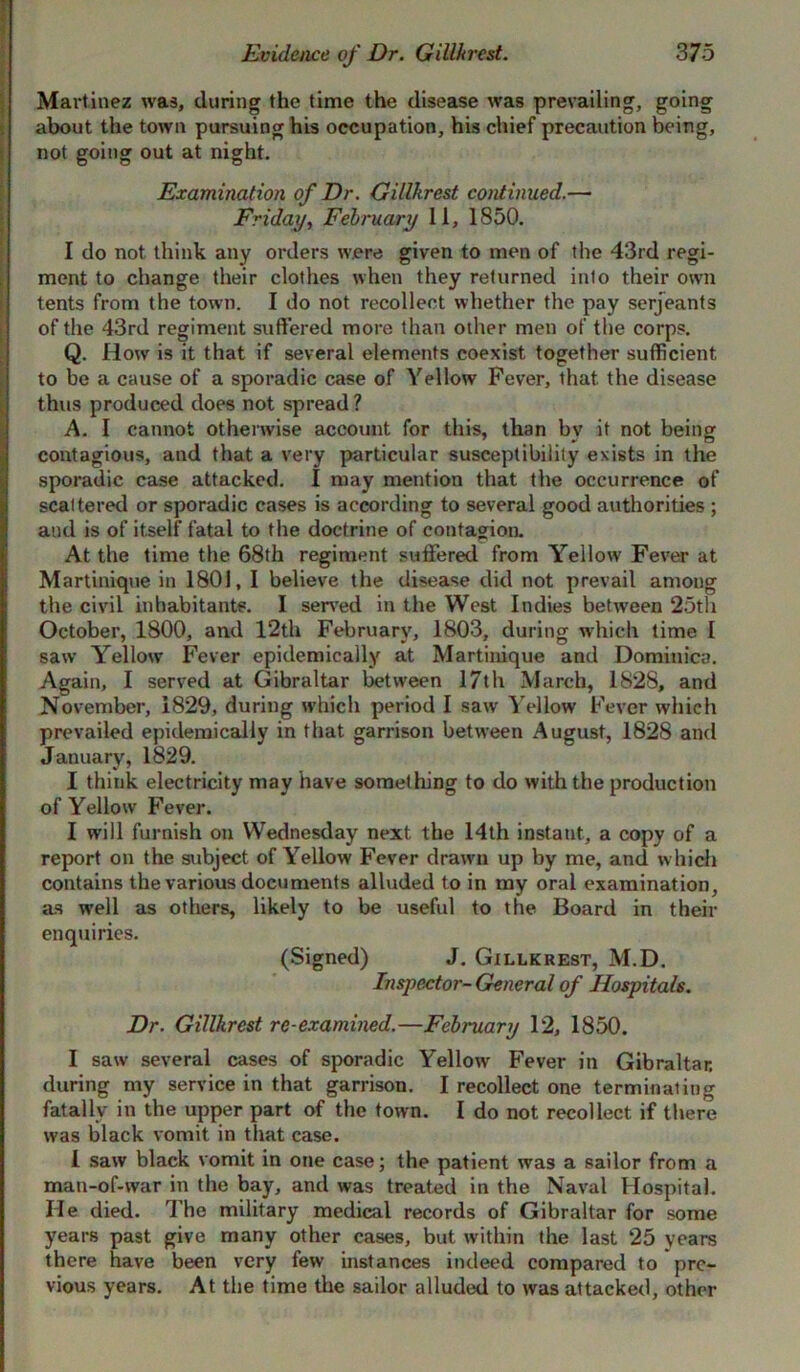 Martinez was, during the time the disease was prevailing, going about the town pursuing his occupation, his chief precaution being, not going out at night. Examination of Dr. Gillkrest continued.— Friday, February 11, 1850. I do not think any orders were given to men of the 43rd regi- ment to change their clothes when they returned into their own tents from the town. I do not recollect whether the pay serjeants of the 43rd regiment suffered more than other men of the corps. Q. How is it that if several elements coexist together sufficient to be a cause of a sporadic case of Yellow Fever, that the disease thus produced does not spread ? A. I cannot otherwise account for this, than by it not being contagious, and that a very particular susceptibility exists in the sporadic case attacked. I may mention that the occurrence of scattered or sporadic cases is according to several good authorities ; and is of itself fatal to the doctrine of contagion. At the time the 68th regiment suffered from Yellow' Fever at Martinique in 1801, I believe the disease did not prevail among the civil inhabitants. I served in the West Indies between 25th October, 1800, and 12th February, 1803, during which time I saw Yellow Fever epidemically at Martinique and Dominica. Again, I served at Gibraltar between 17th March, 1828, and November, 1829, during which period I saw Yellow Fever which prevailed epidemically in that garrison between August, 1828 and January, 1829. I think electricity may have something to do with the production of Yellow Fever. I will furnish on Wednesday next the 14th instant, a copy of a report on the subject of Yellow Fever drawn up by me, and which contains the various documents alluded to in my oral examination, as wTell as others, likely to be useful to the Board in their enquiries. (Signed) J. Gillkrest, M.D. Inspector- General of Hospitals. Dr. Gillkrest re-examined.—February 12, 1850. I saw several cases of sporadic Yellow Fever in Gibraltar, during my service in that garrison. I recollect one terminating fatally in the upper part of the town. I do not recollect if there was black vomit in that case. 1 saw black vomit in one case; the patient was a sailor from a man-of-war in the bay, and was treated in the Naval Hospital. He died. The military medical records of Gibraltar for some years past give many other cases, but within the last 25 years there have been very few instances indeed compared to pre- vious years. At the time the sailor alluded to was attacked, other