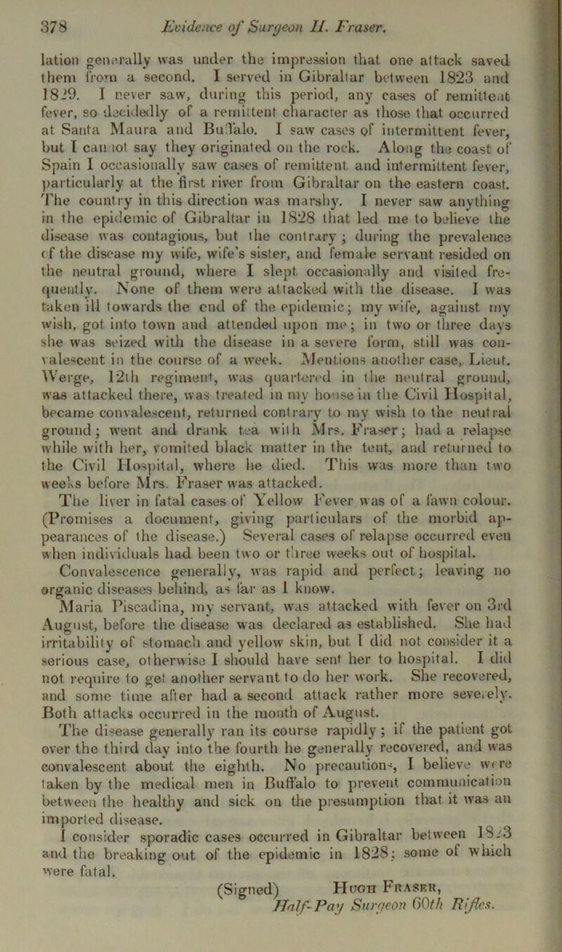 lation generally was under the impression that one attack saved them from a second. I served in Gibraltar between 1823 and 1829. I never saw, during this period, any cases of remittent fever, so decidedly of a remittent character as those that occurred at Santa Maura and BuTalo. I saw cases of intermittent fever, but I can lot say they originated on the rock. Along the coast of Spain I occasionally saw cases of remittent and intermittent fever, particularly at the first river from Gibraltar on the eastern coast. The country in this direction was marshy. I never saw anything in the epidemic of Gibraltar in 1828 that led me to believe the disease was contagious, but the contrary ; during the prevalence (f the disease my wife, wife’s sister, and female servant resided on the neutral ground, where I slept occasionally and visited fre- quently. None of them were at tacked with the disease. I was taken ill towards the end of the epidemic; my wife, against my wish, got into town and attended upon me; in two or three days she was seized with the disease in a severe form, still was con- valescent in the course of a week. Mentions another case, Lieut. Werge, 12th regiment, was quartered in tlie neutral ground, was attacked there, was treated in my house in the Civil Hospital, became convalescent, returned contrary to my wish to the neutral ground; went and drank tea with Mrs. Fraser; had a relapse while with her, vomited black matter in the tent, and returned to the Civil Hospital, where he died. This was more than two weeks before Mrs. Fraser was attacked. The liver in fatal cases of Yellow Fever was of a fawn colour. (Promises a document, giving particulars of the morbid ap- pearances of ihe disease.) Several cases of relapse occurred even when individuals had been two or three weeks out of hospital. Convalescence generally, was rapid and perfect; leaving no organic diseases behind, as far as 1 know. Maria Piscadina, my servant, was attacked with fever on 3rd August, before the disease was declared as established. She had irritability of stomach and yellow skin, but 1 did not consider it a serious case, otherwise I should have sent her to hospital. I did not require to gel another servant to do her work. She recovered, and some time after had a second attack rather more severely. Both attacks occurred in the month of August. The disease generally ran its course rapidly; if the patient got over the third day into the fourth he generally recovered, and was convalescent about the eighth. No precaution-, I believe were taken by the medical men in Buffalo to prevent communication between the healthy and sick on the presumption that it was an imported disease. 1 consider sporadic cases occurred in Gibraltar between 18.'3 and the breaking out of the epidemic in 1828; some ol which were fatal. (Signed) Hugh Fraser, Half-Pay Surgeon GOth Rifles.