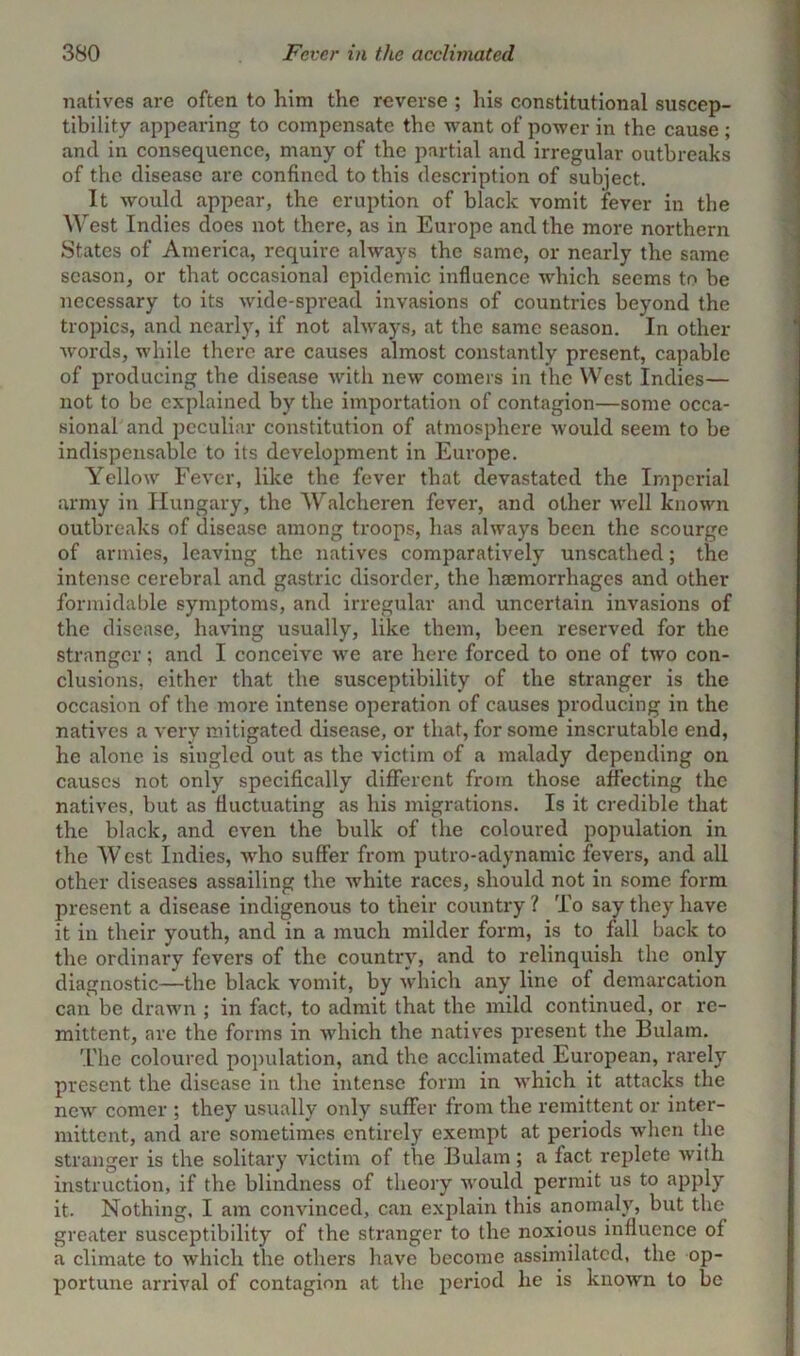 natives are often to him the reverse ; his constitutional suscep- tibility appearing to compensate the want of power in the cause ; and in consequence, many of the partial and irregular outbreaks of the disease are confined to this description of subject. It would appear, the eruption of black vomit fever in the West Indies does not there, as in Europe and the more northern States of America, require always the same, or nearly the same season, or that occasional epidemic influence which seems to be necessary to its wide-spread invasions of countries beyond the tropics, and nearly, if not always, at the same season. In other words, while there are causes almost constantly present, capable of producing the disease with new comers in the West Indies— not to be explained by the importation of contagion—some occa- sional and peculiar constitution of atmosphere would seem to be indispensable to its development in Europe. Yellow Fever, like the fever that devastated the Imperial army in Hungary, the Walcheren fever, and other well known outbreaks of disease among troops, has always been the scourge of armies, leaving the natives comparatively unscathed; the intense cerebral and gastric disorder, the haemorrhages and other formidable symptoms, and irregular and uncertain invasions of the disease, having usually, like them, been reserved for the stranger; and I conceive we are here forced to one of two con- clusions, either that the susceptibility of the stranger is the occasion of the more intense operation of causes producing in the natives a very mitigated disease, or that, for some inscrutable end, he alone is singled out as the victim of a malady depending on causes not only specifically different from those affecting the natives, but as fluctuating as his migrations. Is it credible that the black, and even the bulk of the coloured population in the West Indies, who suffer from putro-adynamic fevers, and all other diseases assailing the white races, should not in some form present a disease indigenous to their country ? To say they have it in their youth, and in a much milder form, is to fall back to the ordinary fevers of the country, and to relinquish the only diagnostic—the black vomit, by which any line of demarcation can be drawn ; in fact, to admit that the mild continued, or re- mittent, are the forms in which the natives present the Bulam. The coloured population, and the acclimated European, rarely present the disease in the intense form in which it attacks the new comer ; they usually only suffer from the remittent or inter- mittent, and are sometimes entirely exempt at periods when the stranger is the solitary victim of the Bulam; a fact replete with instruction, if the blindness of theory would permit us to apply it. Nothing, I am convinced, can explain this anomaly, but the greater susceptibility of the stranger to the noxious influence of a climate to which the others have become assimilated, the op- portune arrival of contagion at the period he is known to be