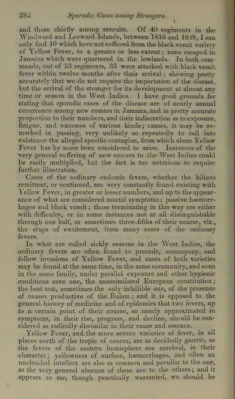 f and those chiefly among recruits. Of 40 regiments in the Windward and Leeward Islands, between 1816 and 18 18, I can only find 10 which have not suffered from the black vomit variety of Yellow Fever, to a greater or less extent; none escaped in Jamaica which were quartered in the lowlands. In both com- mands, out of 53 regiments, 33 were attacked with black vomit fever within twelve months after their arrival ; showing pretty accurately that we do not require the importation of the disease, but the arrival of the stranger for its development at almost any time or season in the West Indies. I have good grounds for stating that sporadic cases of the disease are of nearly annual occurrence among new comers in Jamaica, and in pretty accurate proportion to their numbers, and their indiscretion as to exposure, fatigue, and excesses of various kinds; causes, it may be re- marked in passing, very unlikely so repeatedly to call into existence the alleged specific contagion, from which alone Yellow Fever has by some been considered to arise. Instances of the very general suffering of new comers to the West Indies could be easily multiplied, but the fact is too notorious to require further illustration. Cases of the ordinary endemic fevers, whether the bilious remittent, or continued, are very constantly found existing with Vellow Fever, in greater or lesser numbers, and up to the appear- ance of what are considered mortal symptoms ; passive haemorr- hages and black vomit; those terminating in this way are either with difficulty, or in some instances not at all distinguishable through one half, or sometimes three-fifths of their course, viz., the stage of excitement, from many cases of the ordinary fevers. In what are called sickly seasons in the West Indies, the ordinary fevers are often found to precede, accompany, and follow invasions of Yellow Fever, and cases of both varieties may be found at the same time, in the same community, and even in the same family, under parallel exposure and other hygienic conditions save one, the unassimilated European constitution; the best test, sometimes the only infallible one, of the presence of causes productive of the Bulam; and it is opposed to the general history of medicine and of epidemics that two fevers, up to a certain point of their course, so nearly approximated in symptoms, in their rise, progress, and decline, should be con- sidered as radically dissimilar in their cause and essence. Yellow Fever, and the more severe varieties of fever, in all places north of the tropic of cancer, are as decidedly gastric, as the fevers of the eastern hemisphere are cerebral, in their character; yellowness of surface, haemorrhages, and often an unclouded intellect are also as common and peculiar to the one, as the very general absence of these are to the others; and it appears to me, though practically warranted, we should be