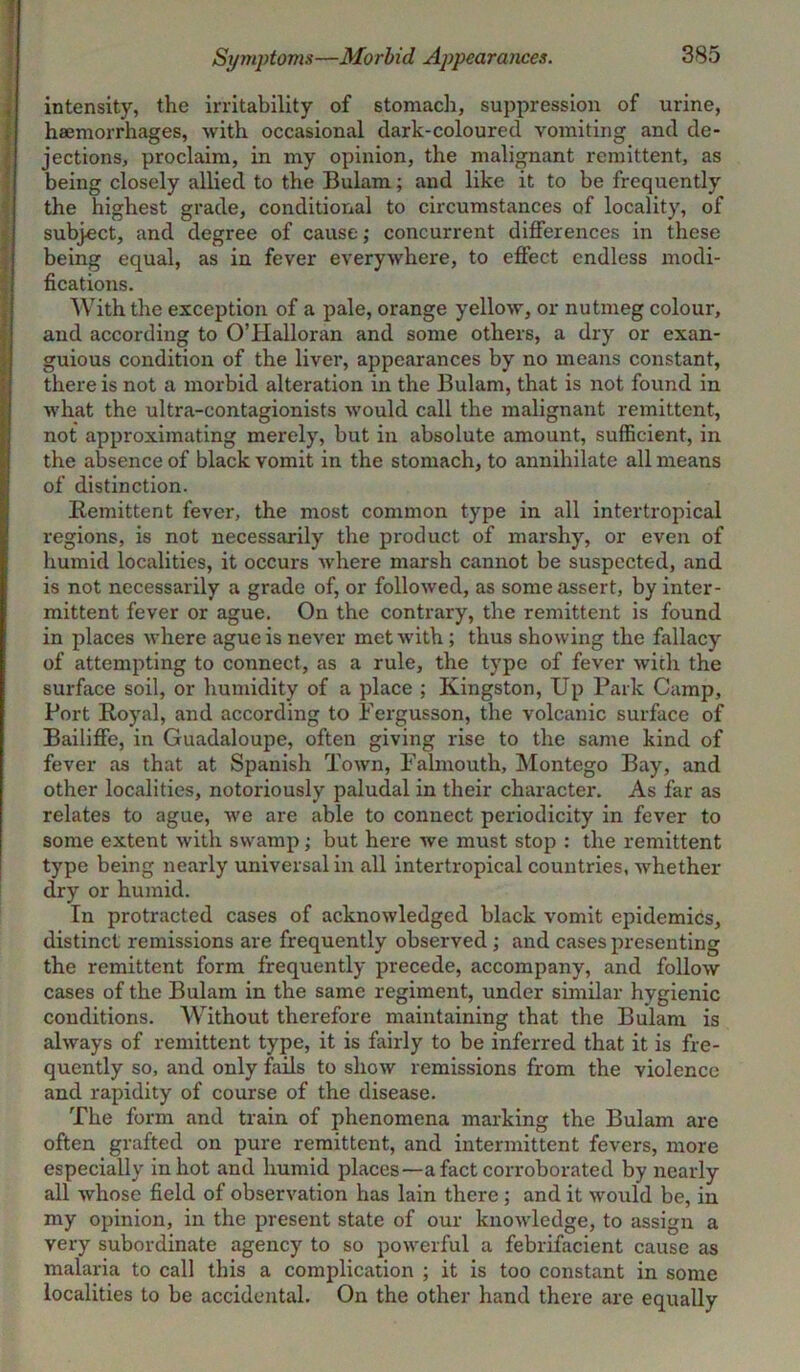 Symptoms—Morbid Appearances. intensity, the irritability of stomach, suppression of urine, I haemorrhages, with occasional dark-coloured vomiting and de- jections, proclaim, in my opinion, the malignant remittent, as being closely allied to the Bulam; and like it to be frequently the highest grade, conditional to circumstances of locality, of subject, and degree of cause; concurrent differences in these being equal, as in fever everywhere, to effect endless modi- fications. With the exception of a pale, orange yellow, or nutmeg colour, and according to O’Halloran and some others, a dry or exan- guious condition of the liver, appearances by no means constant, there is not a morbid alteration in the Bulam, that is not found in what the ultra-contagionists would call the malignant remittent, not approximating merely, but in absolute amount, sufficient, in the absence of black vomit in the stomach, to annihilate all means of distinction. Remittent fever, the most common type in all intertropical regions, is not necessarily the product of marshy, or even of humid localities, it occurs where marsh cannot be suspected, and is not necessarily a grade of, or followed, as some assert, by inter- mittent fever or ague. On the contrary, the remittent is found in places where ague is never met with ; thus showing the fallacy of attempting to connect, as a rule, the type of fever with the surface soil, or humidity of a place ; Kingston, Up Park Camp, Port Royal, and according to Pergusson, the volcanic surface of Bailiffe, in Guadaloupe, often giving rise to the same kind of fever as that at Spanish Town, Falmouth, Montego Bay, and other localities, notoriously paludal in their character. As far as relates to ague, we are able to connect periodicity in fever to some extent with swamp; but here we must stop : the remittent type being nearly universal in all intertropical countries, whether dry or humid. In protracted cases of acknowledged black vomit epidemics, distinct remissions are frequently observed ; and cases presenting the remittent form frequently precede, accompany, and follow cases of the Bulam in the same regiment, under similar hygienic conditions. Without therefore maintaining that the Bulam is always of remittent type, it is fairly to be inferred that it is fre- quently so, and only fails to show remissions from the violence and rapidity of course of the disease. The form and train of phenomena marking the Bulam are often grafted on pure remittent, and intermittent fevers, more especially in hot and humid places—a fact corroborated by nearly all whose field of observation has lain there ; and it would be, in my opinion, in the present state of our knowledge, to assign a very subordinate agency to so powerful a febrifacient cause as malaria to call this a complication ; it is too constant in some localities to be accidental. On the other hand there are equally