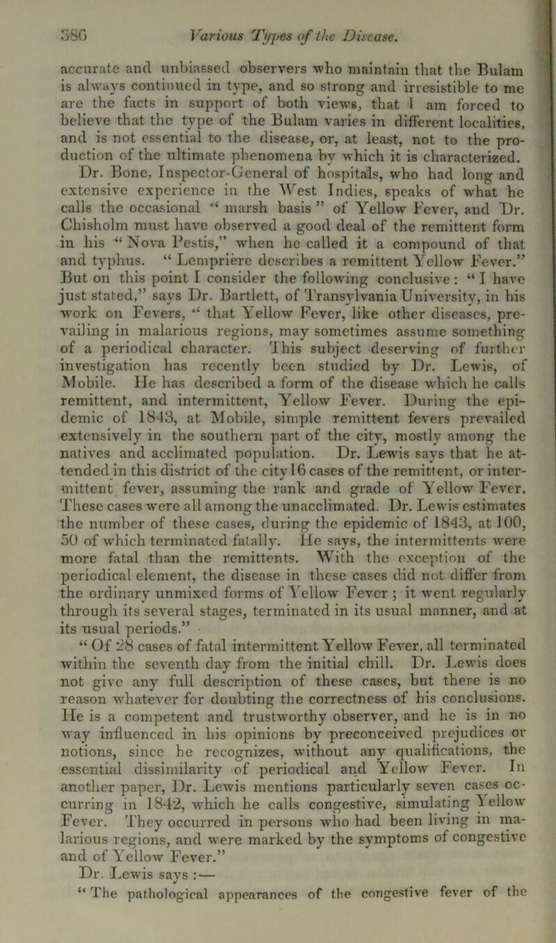 .‘3SG Various Types of the Disease. accurate and unbiassed observers who maintain that the Bulam is always continued in type, and so strong and irresistible to me are the facts in support of both views, that I am forced to believe that the type of the Bulam varies in different localities, and is not essential to the disease, or, at least, not to the pro- duction of the ultimate phenomena by which it is characterized. Ur. Bone, Inspector-General of hospitals, who had long and extensive experience in the West Indies, 6peaks of what he calls the occasional “ marsh basis” of Yellow Fever, and Ur. Chisholm must have observed a good deal of the remittent form in his “ Nova Pestis,” when he called it a compound of that and typhus. “ Lcmpriere describes a remittent Yellow Fever.” But on this point I consider the following conclusive: “ I have just stated,” says Ur. Bartlett, of Transylvania University, in his work on Fevers, ,£ that Yellow Fever, like other diseases, pre- vailing in malarious regions, may sometimes assume something of a periodical character. 'I his subject deserving of further investigation has recently been studied by Ur. Lewis, of Mobile. lie has described a form of the disease which he calls remittent, and intermittent, Yellow Fever. During the epi- demic of 1843, at Mobile, simple remittent fevers prevailed extensively in the southern part of the city, mostly among the natives and acclimated population. Dr. Lewfis says that he at- tended in this district of the city 16 cases of the remittent, or inter- mittent fever, assuming the rank and grade of Yellow Fever. These cases -were all among the unacclimated. Ur. Lewis estimates the number of these cases, during the epidemic of 1843, at 100, 50 of which terminated fatally, lie says, the intermittents were more fatal than the remittents. With the exception of the periodical element, the disease in these cases did not differ from the ordinary unmixed forms of Yellow Fever ; it went regularly through its several stages, terminated in its usual manner, and at its usual periods.” “ Of 28 cases of fatal intermittent Yellow Fever, all terminated within the seventh day from the initial chill. Ur. Lewis docs not give any full description of these cases, but there is no reason whatever for doubting the correctness of his conclusions, lie is a competent and trustworthy observer, and he is in no way influenced in his opinions by preconceived prejudices or notions, since he recognizes, without any qualifications, the essential dissimilarity of periodical and Yellow Fever. In another paper, Ur. Lewis mentions particularly seven cases oc- curring in 1842, w’hich he calls congestive, simulating ^ ellow Fever. They occurred in persons who had been living m ma- larious regions, and w'ere marked by the symptoms of congestive and of Yellow Fever.” Ur. Lewis says : — “ The pathological appearances of the congestive fever of the